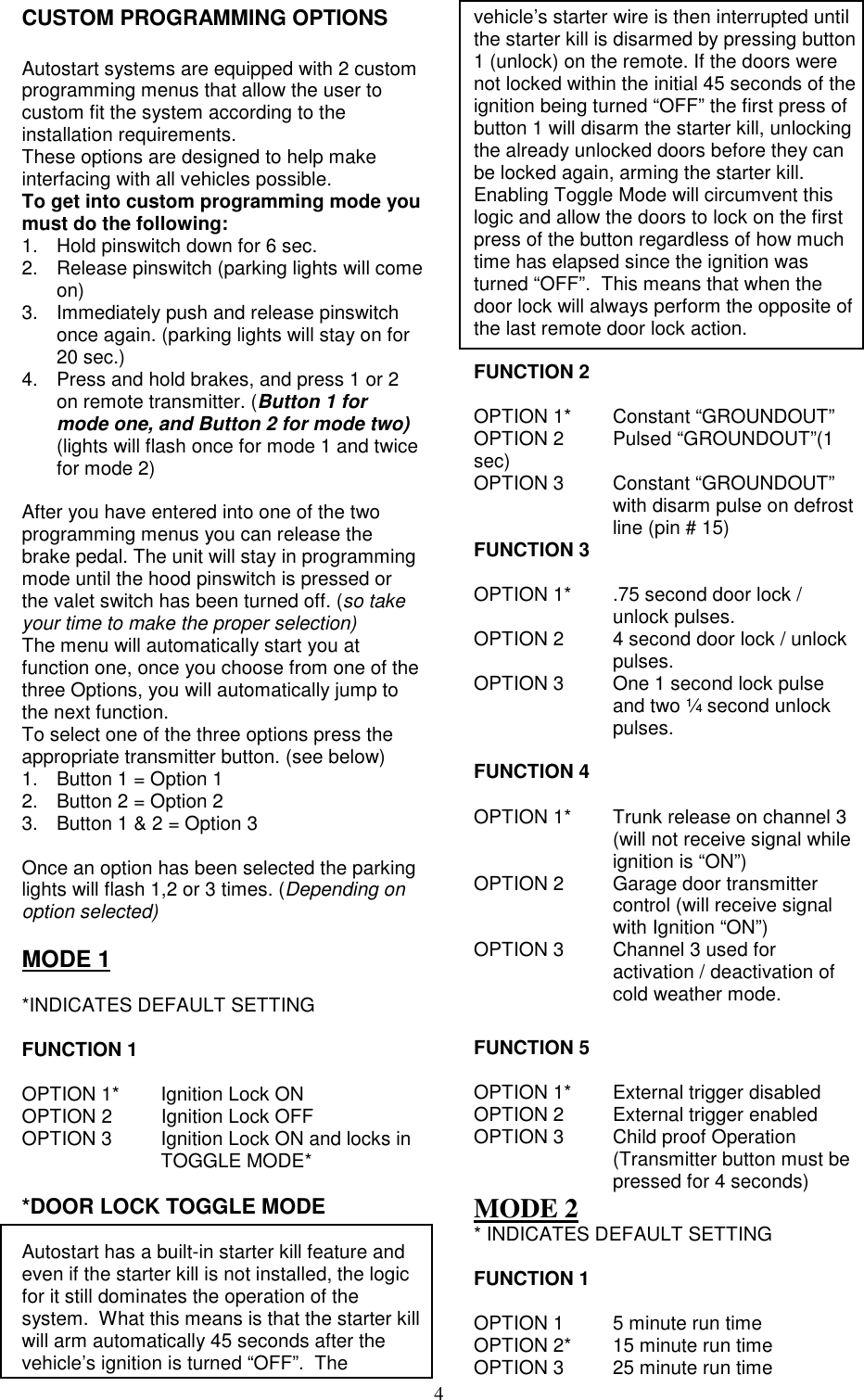 4CUSTOM PROGRAMMING OPTIONSAutostart systems are equipped with 2 customprogramming menus that allow the user tocustom fit the system according to theinstallation requirements.These options are designed to help makeinterfacing with all vehicles possible.To get into custom programming mode youmust do the following:1.  Hold pinswitch down for 6 sec.2.  Release pinswitch (parking lights will comeon)3.  Immediately push and release pinswitchonce again. (parking lights will stay on for20 sec.)4.  Press and hold brakes, and press 1 or 2on remote transmitter. (Button 1 formode one, and Button 2 for mode two)(lights will flash once for mode 1 and twicefor mode 2)After you have entered into one of the twoprogramming menus you can release thebrake pedal. The unit will stay in programmingmode until the hood pinswitch is pressed orthe valet switch has been turned off. (so takeyour time to make the proper selection)The menu will automatically start you atfunction one, once you choose from one of thethree Options, you will automatically jump tothe next function.To select one of the three options press theappropriate transmitter button. (see below)1.  Button 1 = Option 12.  Button 2 = Option 23.  Button 1 &amp; 2 = Option 3Once an option has been selected the parkinglights will flash 1,2 or 3 times. (Depending onoption selected)MODE 1*INDICATES DEFAULT SETTINGFUNCTION 1OPTION 1* Ignition Lock ONOPTION 2 Ignition Lock OFFOPTION 3 Ignition Lock ON and locks in TOGGLE MODE**DOOR LOCK TOGGLE MODEAutostart has a built-in starter kill feature andeven if the starter kill is not installed, the logicfor it still dominates the operation of thesystem.  What this means is that the starter killwill arm automatically 45 seconds after thevehicle’s ignition is turned “OFF”.  Thevehicle’s starter wire is then interrupted untilthe starter kill is disarmed by pressing button1 (unlock) on the remote. If the doors werenot locked within the initial 45 seconds of theignition being turned “OFF” the first press ofbutton 1 will disarm the starter kill, unlockingthe already unlocked doors before they canbe locked again, arming the starter kill.Enabling Toggle Mode will circumvent thislogic and allow the doors to lock on the firstpress of the button regardless of how muchtime has elapsed since the ignition wasturned “OFF”.  This means that when thedoor lock will always perform the opposite ofthe last remote door lock action.FUNCTION 2OPTION 1* Constant “GROUNDOUT”OPTION 2 Pulsed “GROUNDOUT”(1sec)OPTION 3 Constant “GROUNDOUT”with disarm pulse on defrostline (pin # 15)FUNCTION 3OPTION 1* .75 second door lock /unlock pulses.OPTION 2 4 second door lock / unlockpulses.OPTION 3 One 1 second lock pulseand two ¼ second unlockpulses.FUNCTION 4OPTION 1* Trunk release on channel 3(will not receive signal whileignition is “ON”)OPTION 2 Garage door transmittercontrol (will receive signalwith Ignition “ON”)OPTION 3 Channel 3 used foractivation / deactivation ofcold weather mode.FUNCTION 5OPTION 1* External trigger disabledOPTION 2 External trigger enabledOPTION 3 Child proof Operation(Transmitter button must bepressed for 4 seconds)MODE 2* INDICATES DEFAULT SETTINGFUNCTION 1OPTION 1 5 minute run timeOPTION 2* 15 minute run timeOPTION 3 25 minute run time