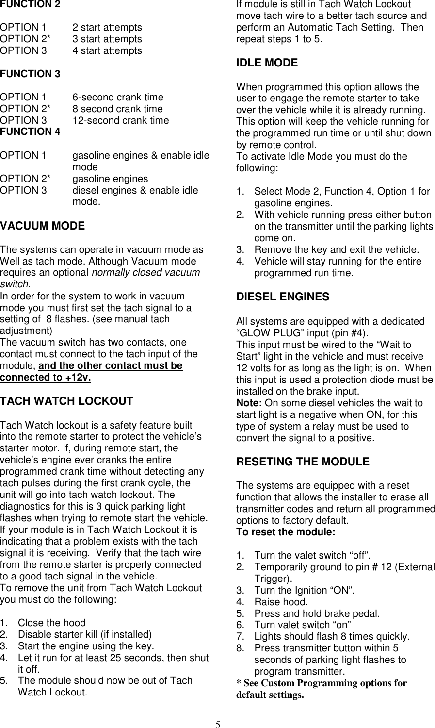 5FUNCTION 2OPTION 1 2 start attemptsOPTION 2* 3 start attemptsOPTION 3 4 start attemptsFUNCTION 3OPTION 1 6-second crank timeOPTION 2* 8 second crank timeOPTION 3 12-second crank timeFUNCTION 4OPTION 1 gasoline engines &amp; enable idlemodeOPTION 2* gasoline enginesOPTION 3 diesel engines &amp; enable idlemode.VACUUM MODEThe systems can operate in vacuum mode asWell as tach mode. Although Vacuum moderequires an optional normally closed vacuumswitch.In order for the system to work in vacuummode you must first set the tach signal to asetting of  8 flashes. (see manual tachadjustment)The vacuum switch has two contacts, onecontact must connect to the tach input of themodule, and the other contact must beconnected to +12v.TACH WATCH LOCKOUTTach Watch lockout is a safety feature builtinto the remote starter to protect the vehicle’sstarter motor. If, during remote start, thevehicle’s engine ever cranks the entireprogrammed crank time without detecting anytach pulses during the first crank cycle, theunit will go into tach watch lockout. Thediagnostics for this is 3 quick parking lightflashes when trying to remote start the vehicle.If your module is in Tach Watch Lockout it isindicating that a problem exists with the tachsignal it is receiving.  Verify that the tach wirefrom the remote starter is properly connectedto a good tach signal in the vehicle.To remove the unit from Tach Watch Lockoutyou must do the following:1. Close the hood2.  Disable starter kill (if installed)3.  Start the engine using the key.4.  Let it run for at least 25 seconds, then shutit off.5.  The module should now be out of TachWatch Lockout.If module is still in Tach Watch Lockoutmove tach wire to a better tach source andperform an Automatic Tach Setting.  Thenrepeat steps 1 to 5.IDLE MODEWhen programmed this option allows theuser to engage the remote starter to takeover the vehicle while it is already running.This option will keep the vehicle running forthe programmed run time or until shut downby remote control.To activate Idle Mode you must do thefollowing:1.  Select Mode 2, Function 4, Option 1 forgasoline engines.2.  With vehicle running press either buttonon the transmitter until the parking lightscome on.3.  Remove the key and exit the vehicle.4.  Vehicle will stay running for the entireprogrammed run time.DIESEL ENGINESAll systems are equipped with a dedicated“GLOW PLUG” input (pin #4).This input must be wired to the “Wait toStart” light in the vehicle and must receive12 volts for as long as the light is on.  Whenthis input is used a protection diode must beinstalled on the brake input.Note: On some diesel vehicles the wait tostart light is a negative when ON, for thistype of system a relay must be used toconvert the signal to a positive.RESETING THE MODULEThe systems are equipped with a resetfunction that allows the installer to erase alltransmitter codes and return all programmedoptions to factory default.To reset the module:1.  Turn the valet switch “off”.2.  Temporarily ground to pin # 12 (ExternalTrigger).3.  Turn the Ignition “ON”.4. Raise hood.5.  Press and hold brake pedal.6.  Turn valet switch “on”7.  Lights should flash 8 times quickly.8.  Press transmitter button within 5seconds of parking light flashes toprogram transmitter.* See Custom Programming options fordefault settings.