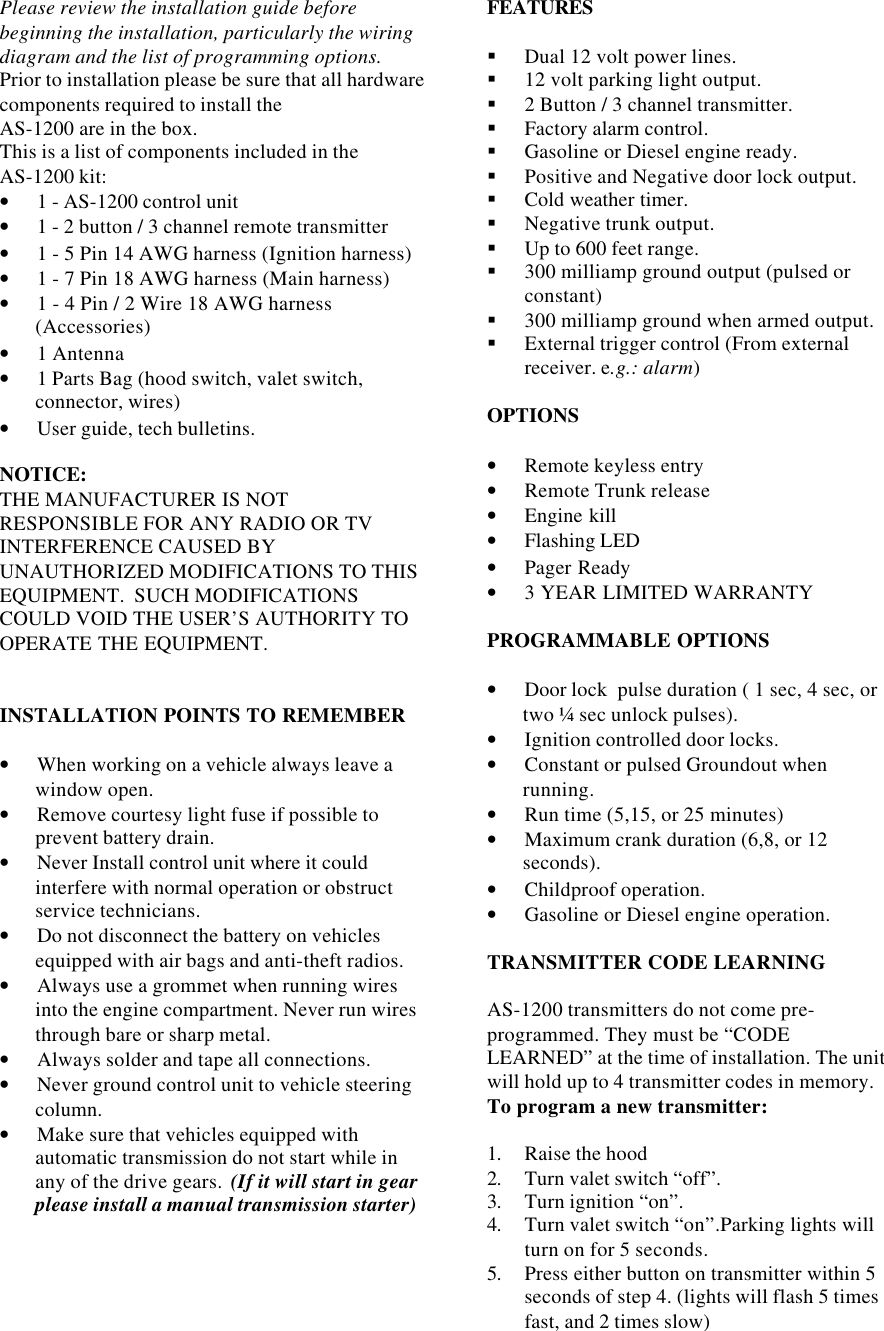 Please review the installation guide beforebeginning the installation, particularly the wiringdiagram and the list of programming options.Prior to installation please be sure that all hardwarecomponents required to install theAS-1200 are in the box.This is a list of components included in theAS-1200 kit:• 1 - AS-1200 control unit• 1 - 2 button / 3 channel remote transmitter• 1 - 5 Pin 14 AWG harness (Ignition harness)• 1 - 7 Pin 18 AWG harness (Main harness)• 1 - 4 Pin / 2 Wire 18 AWG harness(Accessories)• 1 Antenna• 1 Parts Bag (hood switch, valet switch,connector, wires)• User guide, tech bulletins.NOTICE:THE MANUFACTURER IS NOTRESPONSIBLE FOR ANY RADIO OR TVINTERFERENCE CAUSED BYUNAUTHORIZED MODIFICATIONS TO THISEQUIPMENT.  SUCH MODIFICATIONSCOULD VOID THE USER’S AUTHORITY TOOPERATE THE EQUIPMENT.INSTALLATION POINTS TO REMEMBER• When working on a vehicle always leave awindow open.• Remove courtesy light fuse if possible toprevent battery drain.• Never Install control unit where it couldinterfere with normal operation or obstructservice technicians.• Do not disconnect the battery on vehiclesequipped with air bags and anti-theft radios.• Always use a grommet when running wiresinto the engine compartment. Never run wiresthrough bare or sharp metal.• Always solder and tape all connections.• Never ground control unit to vehicle steeringcolumn.• Make sure that vehicles equipped withautomatic transmission do not start while inany of the drive gears.  (If it will start in gearplease install a manual transmission starter)FEATURES§ Dual 12 volt power lines.§ 12 volt parking light output.§ 2 Button / 3 channel transmitter.§ Factory alarm control.§ Gasoline or Diesel engine ready.§ Positive and Negative door lock output.§ Cold weather timer.§ Negative trunk output.§ Up to 600 feet range.§ 300 milliamp ground output (pulsed orconstant)§ 300 milliamp ground when armed output.§ External trigger control (From externalreceiver. e.g.: alarm)OPTIONS• Remote keyless entry• Remote Trunk release• Engine kill• Flashing LED• Pager Ready• 3 YEAR LIMITED WARRANTYPROGRAMMABLE OPTIONS• Door lock  pulse duration ( 1 sec, 4 sec, ortwo ¼ sec unlock pulses).• Ignition controlled door locks.• Constant or pulsed Groundout whenrunning.• Run time (5,15, or 25 minutes)• Maximum crank duration (6,8, or 12seconds).• Childproof operation.• Gasoline or Diesel engine operation.TRANSMITTER CODE LEARNINGAS-1200 transmitters do not come pre-programmed. They must be “CODELEARNED” at the time of installation. The unitwill hold up to 4 transmitter codes in memory.To program a new transmitter:1. Raise the hood2. Turn valet switch “off”.3. Turn ignition “on”.4. Turn valet switch “on”.Parking lights willturn on for 5 seconds.5. Press either button on transmitter within 5seconds of step 4. (lights will flash 5 timesfast, and 2 times slow)