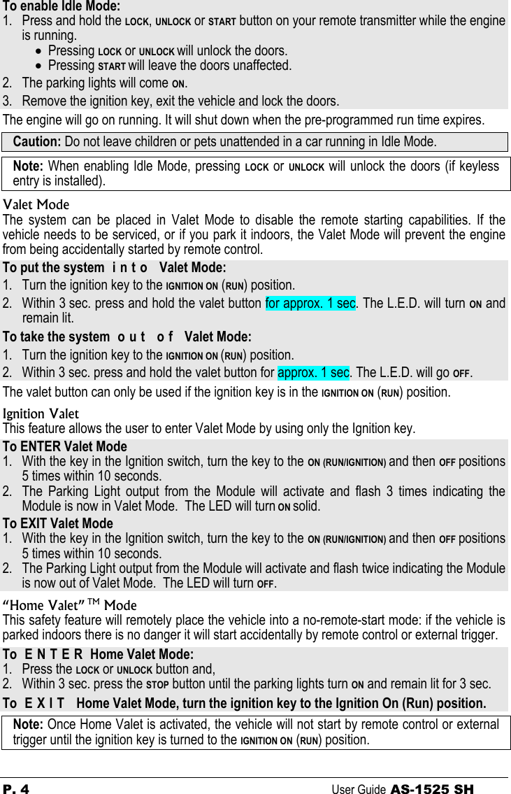 P. 4 User Guide AS-1525 SH  To enable Idle Mode: 1. Press and hold the LOCK, UNLOCK or START button on your remote transmitter while the engine is running. • Pressing LOCK or UNLOCK will unlock the doors. • Pressing START will leave the doors unaffected. 2. The parking lights will come ON. 3. Remove the ignition key, exit the vehicle and lock the doors. The engine will go on running. It will shut down when the pre-programmed run time expires. Caution: Do not leave children or pets unattended in a car running in Idle Mode.  Note: When enabling Idle Mode, pressing LOCK or UNLOCK will unlock the doors (if keyless entry is installed). Valet Mode The system can be placed in Valet Mode to disable the remote starting capabilities. If the vehicle needs to be serviced, or if you park it indoors, the Valet Mode will prevent the engine from being accidentally started by remote control. To put the system  i n t o   Valet Mode: 1. Turn the ignition key to the IGNITION ON (RUN) position. 2. Within 3 sec. press and hold the valet button for approx. 1 sec. The L.E.D. will turn ON and remain lit. To take the system  o u t   o f   Valet Mode: 1. Turn the ignition key to the IGNITION ON (RUN) position. 2. Within 3 sec. press and hold the valet button for approx. 1 sec. The L.E.D. will go OFF.  The valet button can only be used if the ignition key is in the IGNITION ON (RUN) position. Ignition Valet This feature allows the user to enter Valet Mode by using only the Ignition key.  To ENTER Valet Mode 1. With the key in the Ignition switch, turn the key to the ON (RUN/IGNITION) and then OFF positions 5 times within 10 seconds. 2. The Parking Light output from the Module will activate and flash 3 times indicating the Module is now in Valet Mode.  The LED will turn ON solid. To EXIT Valet Mode 1. With the key in the Ignition switch, turn the key to the ON (RUN/IGNITION) and then OFF positions 5 times within 10 seconds. 2. The Parking Light output from the Module will activate and flash twice indicating the Module is now out of Valet Mode.  The LED will turn OFF. “Home Valet” TM Mode This safety feature will remotely place the vehicle into a no-remote-start mode: if the vehicle is parked indoors there is no danger it will start accidentally by remote control or external trigger. To  E N T E R  Home Valet Mode: 1. Press the LOCK or UNLOCK button and,  2. Within 3 sec. press the STOP button until the parking lights turn ON and remain lit for 3 sec. To  E X I T   Home Valet Mode, turn the ignition key to the Ignition On (Run) position. Note: Once Home Valet is activated, the vehicle will not start by remote control or external trigger until the ignition key is turned to the IGNITION ON (RUN) position. 
