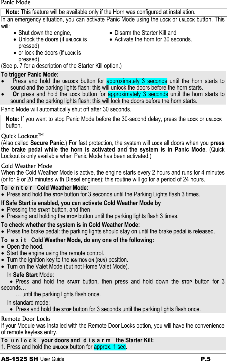 AS-1525 SH User Guide  P.5 Panic Mode Note: This feature will be available only if the Horn was configured at installation. In an emergency situation, you can activate Panic Mode using the LOCK or UNLOCK button. This will: • Shut down the engine, • Unlock the doors (if UNLOCK is pressed) • or lock the doors (if LOCK is pressed), • Disarm the Starter Kill and • Activate the horn for 30 seconds.  (See p. 7 for a description of the Starter Kill option.) To trigger Panic Mode: • Press and hold the UNLOCK button for approximately 3 seconds until the horn starts to sound and the parking lights flash: this will unlock the doors before the horn starts. • Or  press and hold the LOCK button for approximately 3 seconds until the horn starts to sound and the parking lights flash: this will lock the doors before the horn starts. Panic Mode will automatically shut off after 30 seconds. Note: If you want to stop Panic Mode before the 30-second delay, press the LOCK or UNLOCK button. Quick LockoutTM (Also called Secure Panic.) For fast protection, the system will LOCK all doors when you press the brake pedal while the horn is activated and the system is in Panic Mode. (Quick Lockout is only available when Panic Mode has been activated.) Cold Weather Mode When the Cold Weather Mode is active, the engine starts every 2 hours and runs for 4 minutes (or for 9 or 20 minutes with Diesel engines); this routine will go for a period of 24 hours. To  e n t e r   Cold Weather Mode:  • Press and hold the STOP button for 3 seconds until the Parking Lights flash 3 times. If Safe Start is enabled, you can activate Cold Weather Mode by • Pressing the START button, and then • Pressing and holding the STOP button until the parking lights flash 3 times. To check whether the system is in Cold Weather Mode: • Press the brake pedal: the parking lights should stay on until the brake pedal is released. To  e x i t   Cold Weather Mode, do any one of the following: • Open the hood. • Start the engine using the remote control. • Turn the ignition key to the IGNITION ON (RUN) position. • Turn on the Valet Mode (but not Home Valet Mode). In Safe Start Mode: • Press and hold the START button, then press and hold down the STOP button for 3 seconds… … until the parking lights flash once. In standard mode: • Press and hold the STOP button for 3 seconds until the parking lights flash once. Remote Door Locks If your Module was installed with the Remote Door Locks option, you will have the convenience of remote keyless entry. To  unlock  your doors and  d i s a r m   the Starter Kill: 1. Press and hold the UNLOCK button for approx. 1 sec. 