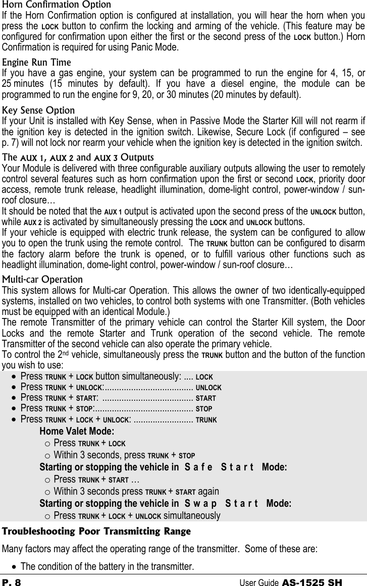 P. 8 User Guide AS-1525 SH Horn Confirmation Option If the Horn Confirmation option is configured at installation, you will hear the horn when you press the LOCK button to confirm the locking and arming of the vehicle. (This feature may be configured for confirmation upon either the first or the second press of the LOCK button.) Horn Confirmation is required for using Panic Mode. Engine Run Time If you have a gas engine, your system can be programmed to run the engine for 4, 15, or 25 minutes (15 minutes by default). If you have a diesel engine, the module can be programmed to run the engine for 9, 20, or 30 minutes (20 minutes by default).   Key Sense Option If your Unit is installed with Key Sense, when in Passive Mode the Starter Kill will not rearm if the ignition key is detected in the ignition switch. Likewise, Secure Lock (if configured – see p. 7) will not lock nor rearm your vehicle when the ignition key is detected in the ignition switch. The AUX 1, AUX 2 and AUX 3 Outputs Your Module is delivered with three configurable auxiliary outputs allowing the user to remotely control several features such as horn confirmation upon the first or second LOCK, priority door access, remote trunk release, headlight illumination, dome-light control, power-window / sun-roof closure… It should be noted that the AUX 1 output is activated upon the second press of the UNLOCK button, while AUX 2 is activated by simultaneously pressing the LOCK and UNLOCK buttons. If your vehicle is equipped with electric trunk release, the system can be configured to allow you to open the trunk using the remote control.  The TRUNK button can be configured to disarm the factory alarm before the trunk is opened, or to fulfill various other functions such as headlight illumination, dome-light control, power-window / sun-roof closure… Multi-car Operation This system allows for Multi-car Operation. This allows the owner of two identically-equipped systems, installed on two vehicles, to control both systems with one Transmitter. (Both vehicles must be equipped with an identical Module.) The remote Transmitter of the primary vehicle can control the Starter Kill system, the Door Locks and the remote Starter and Trunk operation of the second vehicle. The remote Transmitter of the second vehicle can also operate the primary vehicle. To control the 2nd vehicle, simultaneously press the TRUNK button and the button of the function you wish to use: • Press TRUNK + LOCK button simultaneously: .... LOCK • Press TRUNK + UNLOCK:..................................... UNLOCK • Press TRUNK + START: ...................................... START • Press TRUNK + STOP:......................................... STOP • Press TRUNK + LOCK + UNLOCK: ......................... TRUNK   Home Valet Mode: o Press TRUNK + LOCK o Within 3 seconds, press TRUNK + STOP   Starting or stopping the vehicle in  S a f e   S t a r t   Mode: o Press TRUNK + START … o Within 3 seconds press TRUNK + START again   Starting or stopping the vehicle in  S w a p   S t a r t   Mode: o Press TRUNK + LOCK + UNLOCK simultaneously Troubleshooting Poor Transmitting Range Many factors may affect the operating range of the transmitter.  Some of these are: • The condition of the battery in the transmitter. 