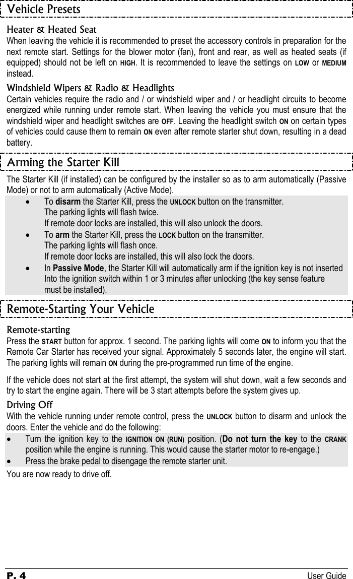 P. 4 User Guide  Vehicle Presets Heater &amp; Heated Seat When leaving the vehicle it is recommended to preset the accessory controls in preparation for the next remote start. Settings for the blower motor (fan), front and rear, as well as heated seats (if equipped) should not be left on HIGH. It is recommended to leave the settings on LOW or MEDIUM instead. Windshield Wipers &amp; Radio &amp; Headlights Certain vehicles require the radio and / or windshield wiper and / or headlight circuits to become energized while running under remote start. When leaving the vehicle you must ensure that the windshield wiper and headlight switches are OFF. Leaving the headlight switch ON on certain types of vehicles could cause them to remain ON even after remote starter shut down, resulting in a dead battery. Arming the Starter Kill The Starter Kill (if installed) can be configured by the installer so as to arm automatically (Passive Mode) or not to arm automatically (Active Mode).  •  To disarm the Starter Kill, press the UNLOCK button on the transmitter.   The parking lights will flash twice.    If remote door locks are installed, this will also unlock the doors. •  To arm the Starter Kill, press the LOCK button on the transmitter.   The parking lights will flash once.    If remote door locks are installed, this will also lock the doors. • In Passive Mode, the Starter Kill will automatically arm if the ignition key is not inserted   Into the ignition switch within 1 or 3 minutes after unlocking (the key sense feature    must be installed). Remote-Starting Your Vehicle Remote-starting Press the START button for approx. 1 second. The parking lights will come ON to inform you that the Remote Car Starter has received your signal. Approximately 5 seconds later, the engine will start. The parking lights will remain ON during the pre-programmed run time of the engine. If the vehicle does not start at the first attempt, the system will shut down, wait a few seconds and try to start the engine again. There will be 3 start attempts before the system gives up. Driving Off With the vehicle running under remote control, press the UNLOCK button to disarm and unlock the doors. Enter the vehicle and do the following: • Turn the ignition key to the IGNITION ON (RUN) position. (Do not turn the key to the CRANK position while the engine is running. This would cause the starter motor to re-engage.) • Press the brake pedal to disengage the remote starter unit. You are now ready to drive off.   