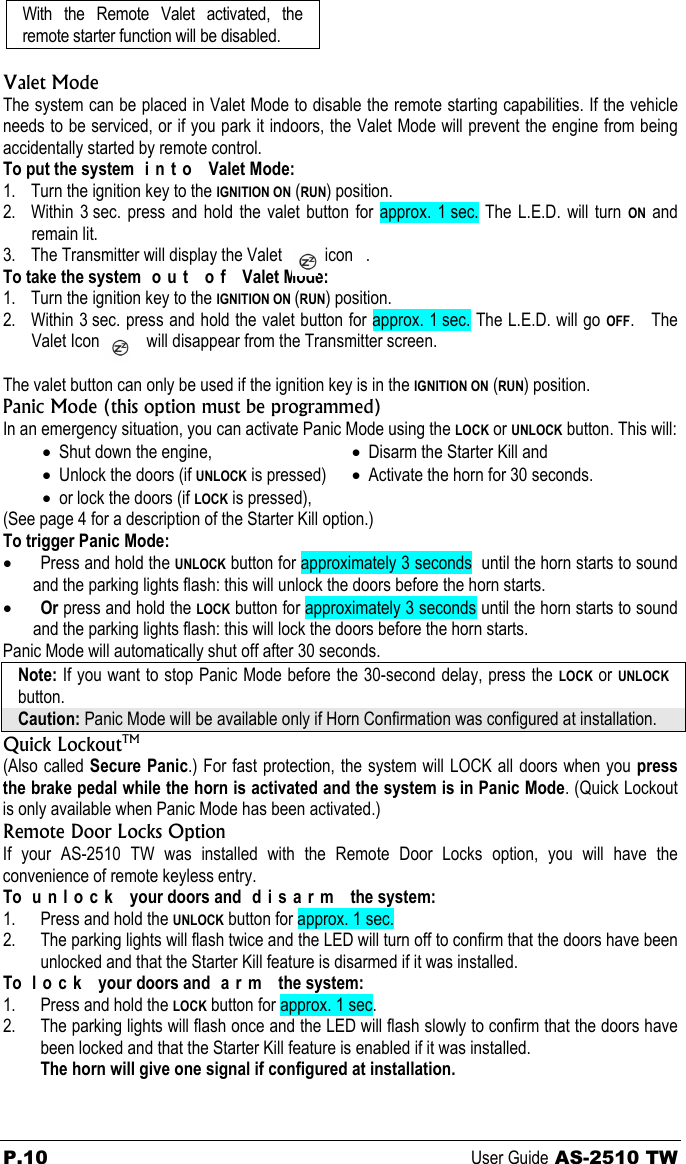 With the Remote Valet activated, the remote starter function will be disabled.  Valet Mode The system can be placed in Valet Mode to disable the remote starting capabilities. If the vehicle needs to be serviced, or if you park it indoors, the Valet Mode will prevent the engine from being accidentally started by remote control. To put the system  i n t o   Valet Mode: 1. Turn the ignition key to the IGNITION ON (RUN) position. 2. Within 3 sec. press and hold the valet button for approx. 1 sec. The L.E.D. will turn ON and remain lit.  3. The Transmitter will display the Valet          icon   . To take the system  o u t   o f   Valet Mode: 1. Turn the ignition key to the IGNITION ON (RUN) position. 2. Within 3 sec. press and hold the valet button for approx. 1 sec. The L.E.D. will go OFF.   The Valet Icon           will disappear from the Transmitter screen.  The valet button can only be used if the ignition key is in the IGNITION ON (RUN) position. Panic Mode (this option must be programmed) In an emergency situation, you can activate Panic Mode using the LOCK or UNLOCK button. This will: • Shut down the engine, • Unlock the doors (if UNLOCK is pressed) • or lock the doors (if LOCK is pressed), • Disarm the Starter Kill and • Activate the horn for 30 seconds.  (See page 4 for a description of the Starter Kill option.) To trigger Panic Mode: • Press and hold the UNLOCK button for approximately 3 seconds  until the horn starts to sound and the parking lights flash: this will unlock the doors before the horn starts. • Or press and hold the LOCK button for approximately 3 seconds until the horn starts to sound and the parking lights flash: this will lock the doors before the horn starts. Panic Mode will automatically shut off after 30 seconds. Note: If you want to stop Panic Mode before the 30-second delay, press the LOCK or UNLOCK button. Caution: Panic Mode will be available only if Horn Confirmation was configured at installation. Quick LockoutTM (Also called Secure Panic.) For fast protection, the system will LOCK all doors when you press the brake pedal while the horn is activated and the system is in Panic Mode. (Quick Lockout is only available when Panic Mode has been activated.) Remote Door Locks Option If your AS-2510 TW was installed with the Remote Door Locks option, you will have the convenience of remote keyless entry. To  u n l o c k   your doors and  d i s a r m   the system: 1. Press and hold the UNLOCK button for approx. 1 sec. 2. The parking lights will flash twice and the LED will turn off to confirm that the doors have been unlocked and that the Starter Kill feature is disarmed if it was installed. To l o c k  your doors and a r m  the system: 1. Press and hold the LOCK button for approx. 1 sec. 2. The parking lights will flash once and the LED will flash slowly to confirm that the doors have been locked and that the Starter Kill feature is enabled if it was installed. The horn will give one signal if configured at installation. P.10 User Guide AS-2510 TW 