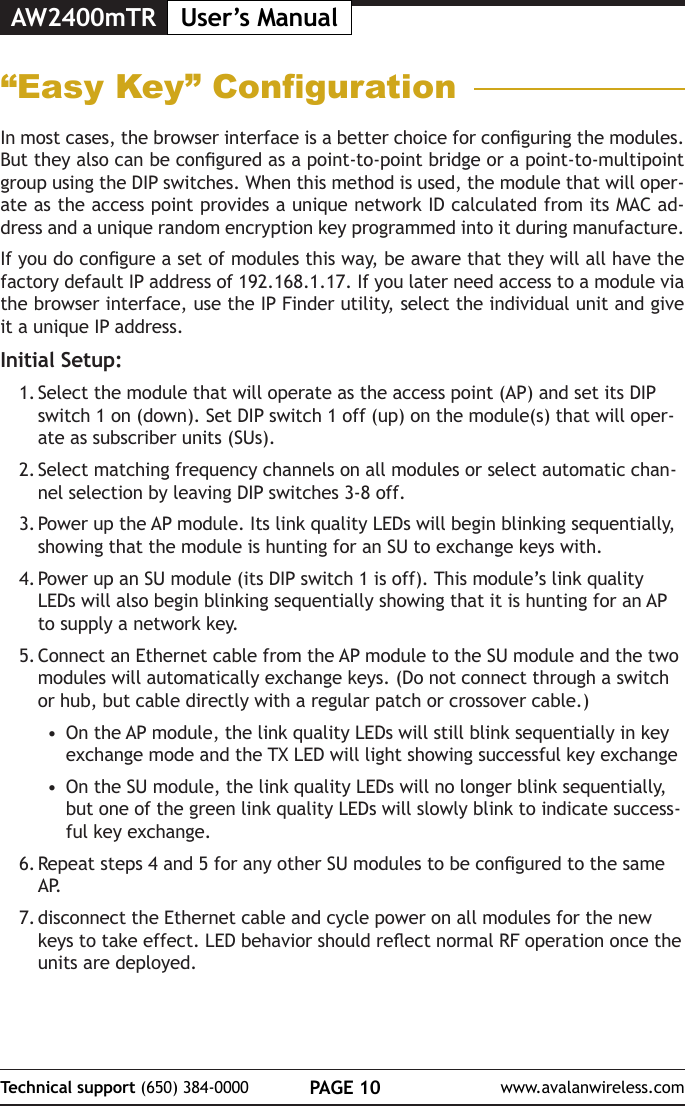 AW2400mTR User&rsquo;s ManualPAGE 10Technical support (650) 384-0000 www.avalanwireless.com&ldquo;Easy Key&rdquo; CongurationIn most cases, the browser interface is a better choice for conguring the modules. But they also can be congured as a point-to-point bridge or a point-to-multipoint group using the DIP switches. When this method is used, the module that will oper-ate as the access point provides a unique network ID calculated from its MAC ad-dress and a unique random encryption key programmed into it during manufacture.If you do congure a set of modules this way, be aware that they will all have the factory default IP address of 192.168.1.17. If you later need access to a module via the browser interface, use the IP Finder utility, select the individual unit and give it a unique IP address.Initial Setup:1. Select the module that will operate as the access point (AP) and set its DIP switch 1 on (down). Set DIP switch 1 off (up) on the module(s) that will oper-ate as subscriber units (SUs).2. Select matching frequency channels on all modules or select automatic chan-nel selection by leaving DIP switches 3-8 off.3. Power up the AP module. Its link quality LEDs will begin blinking sequentially, showing that the module is hunting for an SU to exchange keys with.4. Power up an SU module (its DIP switch 1 is off). This module&rsquo;s link quality LEDs will also begin blinking sequentially showing that it is hunting for an AP to supply a network key.5. Connect an Ethernet cable from the AP module to the SU module and the two modules will automatically exchange keys. (Do not connect through a switch or hub, but cable directly with a regular patch or crossover cable.)&bull;  On the AP module, the link quality LEDs will still blink sequentially in key exchange mode and the TX LED will light showing successful key exchange&bull;  On the SU module, the link quality LEDs will no longer blink sequentially, but one of the green link quality LEDs will slowly blink to indicate success-ful key exchange.6. Repeat steps 4 and 5 for any other SU modules to be congured to the same A P.7. disconnect the Ethernet cable and cycle power on all modules for the new keys to take effect. LED behavior should reect normal RF operation once the units are deployed.