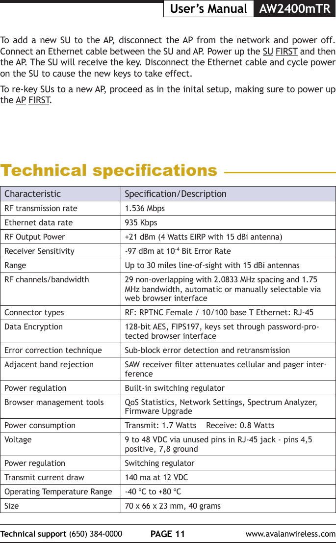 PAGE 11Technical support (650) 384-0000 www.avalanwireless.comUser&rsquo;s Manual AW2400mTRTo add a new SU to the AP, disconnect the AP from the network and power off. Connect an Ethernet cable between the SU and AP. Power up the SU FIRST and then the AP. The SU will receive the key. Disconnect the Ethernet cable and cycle power on the SU to cause the new keys to take effect.To re-key SUs to a new AP, proceed as in the inital setup, making sure to power up the AP FIRST.Technical specicationsCharacteristic Specication/DescriptionRF transmission rate 1.536 MbpsEthernet data rate 935 KbpsRF Output Power +21 dBm (4 Watts EIRP with 15 dBi antenna)Receiver Sensitivity -97 dBm at 10-4 Bit Error RateRange Up to 30 miles line-of-sight with 15 dBi antennasRF channels/bandwidth 29 non-overlapping with 2.0833 MHz spacing and 1.75 MHz bandwidth, automatic or manually selectable via web browser interfaceConnector types RF: RPTNC Female / 10/100 base T Ethernet: RJ-45Data Encryption 128-bit AES, FIPS197, keys set through password-pro-tected browser interfaceError correction technique Sub-block error detection and retransmissionAdjacent band rejection SAW receiver lter attenuates cellular and pager inter-ferencePower regulation Built-in switching regulatorBrowser management tools QoS Statistics, Network Settings, Spectrum Analyzer, Firmware UpgradePower consumption Transmit: 1.7 Watts    Receive: 0.8 WattsVoltage 9 to 48 VDC via unused pins in RJ-45 jack - pins 4,5 positive, 7,8 groundPower regulation Switching regulatorTransmit current draw 140 ma at 12 VDCOperating Temperature Range -40 &ordm;C to +80 &ordm;CSize 70 x 66 x 23 mm, 40 grams