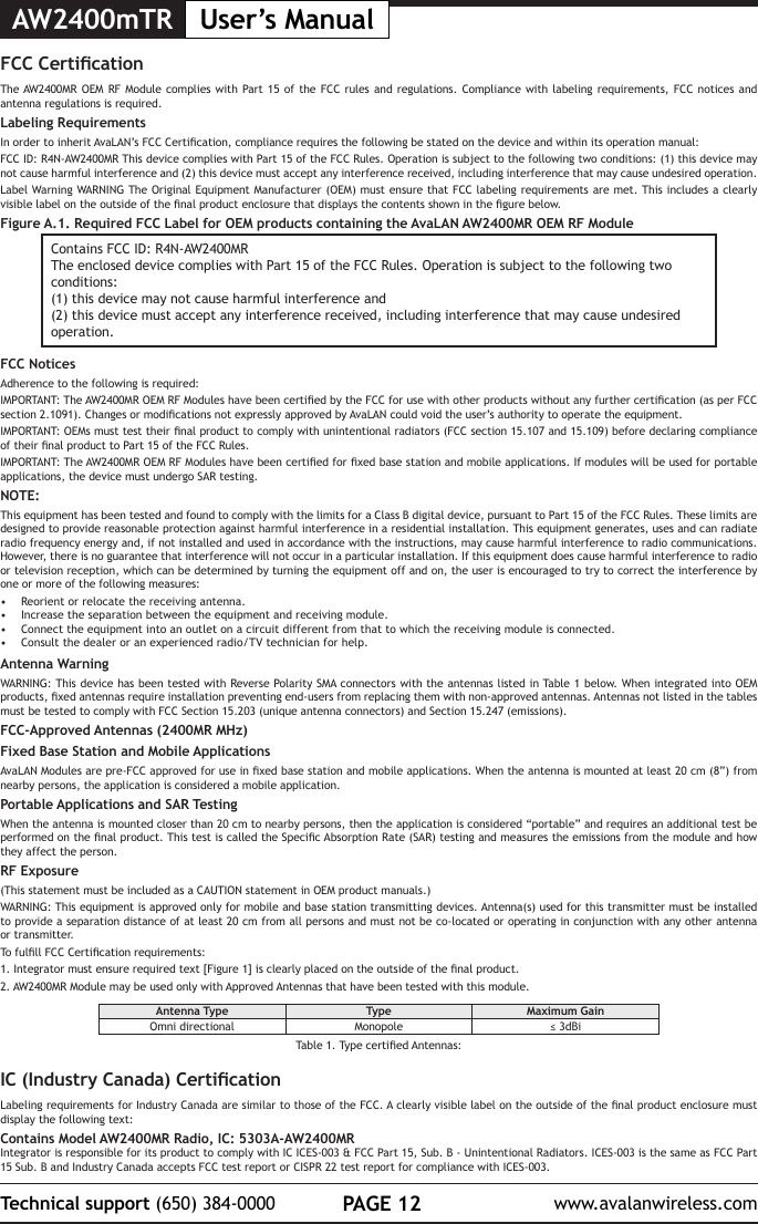AW2400mTR User&rsquo;s ManualPAGE 12Technical support (650) 384-0000 www.avalanwireless.comFCC CerticationThe AW2400MR OEM RF Module complies with Part 15 of the FCC rules and regulations. Compliance with labeling requirements, FCC notices and antenna regulations is required.Labeling RequirementsIn order to inherit AvaLAN&rsquo;s FCC Certication, compliance requires the following be stated on the device and within its operation manual:FCC ID: R4N-AW2400MR This device complies with Part 15 of the FCC Rules. Operation is subject to the following two conditions: (1) this device may not cause harmful interference and (2) this device must accept any interference received, including interference that may cause undesired operation.Label Warning WARNING The Original Equipment Manufacturer (OEM) must ensure that FCC labeling requirements are met. This includes a clearly visible label on the outside of the nal product enclosure that displays the contents shown in the gure below.Figure A.1. Required FCC Label for OEM products containing the AvaLAN AW2400MR OEM RF ModuleContains FCC ID: R4N-AW2400MRThe enclosed device complies with Part 15 of the FCC Rules. Operation is subject to the following two conditions: (1) this device may not cause harmful interference and (2) this device must accept any interference received, including interference that may cause undesired operation.FCC NoticesAdherence to the following is required:IMPORTANT: The AW2400MR OEM RF Modules have been certied by the FCC for use with other products without any further certication (as per FCC section 2.1091). Changes or modications not expressly approved by AvaLAN could void the user&rsquo;s authority to operate the equipment.IMPORTANT: OEMs must test their nal product to comply with unintentional radiators (FCC section 15.107 and 15.109) before declaring compliance of their nal product to Part 15 of the FCC Rules.IMPORTANT: The AW2400MR OEM RF Modules have been certied for xed base station and mobile applications. If modules will be used for portable applications, the device must undergo SAR testing.NOTE:This equipment has been tested and found to comply with the limits for a Class B digital device, pursuant to Part 15 of the FCC Rules. These limits are designed to provide reasonable protection against harmful interference in a residential installation. This equipment generates, uses and can radiate radio frequency energy and, if not installed and used in accordance with the instructions, may cause harmful interference to radio communications. However, there is no guarantee that interference will not occur in a particular installation. If this equipment does cause harmful interference to radio or television reception, which can be determined by turning the equipment off and on, the user is encouraged to try to correct the interference by one or more of the following measures:&bull;  Reorient or relocate the receiving antenna.&bull;  Increase the separation between the equipment and receiving module.&bull;  Connect the equipment into an outlet on a circuit different from that to which the receiving module is connected.&bull;  Consult the dealer or an experienced radio/TV technician for help.Antenna WarningWARNING: This device has been tested with Reverse Polarity SMA connectors with the antennas listed in Table 1 below. When integrated into OEM products, xed antennas require installation preventing end-users from replacing them with non-approved antennas. Antennas not listed in the tables must be tested to comply with FCC Section 15.203 (unique antenna connectors) and Section 15.247 (emissions).FCC-Approved Antennas (2400MR MHz)Fixed Base Station and Mobile ApplicationsAvaLAN Modules are pre-FCC approved for use in xed base station and mobile applications. When the antenna is mounted at least 20 cm (8&rdquo;) from nearby persons, the application is considered a mobile application.Portable Applications and SAR TestingWhen the antenna is mounted closer than 20 cm to nearby persons, then the application is considered &ldquo;portable&rdquo; and requires an additional test be performed on the nal product. This test is called the Specic Absorption Rate (SAR) testing and measures the emissions from the module and how they affect the person.RF Exposure(This statement must be included as a CAUTION statement in OEM product manuals.) WARNING: This equipment is approved only for mobile and base station transmitting devices. Antenna(s) used for this transmitter must be installed to provide a separation distance of at least 20 cm from all persons and must not be co-located or operating in conjunction with any other antenna or transmitter.To fulll FCC Certication requirements:1. Integrator must ensure required text [Figure 1] is clearly placed on the outside of the nal product.2. AW2400MR Module may be used only with Approved Antennas that have been tested with this module. Antenna Type Type Maximum GainOmni directional Monopole &le; 3dBiTable 1. Type certied Antennas:IC (Industry Canada) CerticationLabeling requirements for Industry Canada are similar to those of the FCC. A clearly visible label on the outside of the nal product enclosure must display the following text:Contains Model AW2400MR Radio, IC: 5303A-AW2400MRIntegrator is responsible for its product to comply with IC ICES-003 &amp; FCC Part 15, Sub. B - Unintentional Radiators. ICES-003 is the same as FCC Part 15 Sub. B and Industry Canada accepts FCC test report or CISPR 22 test report for compliance with ICES-003.