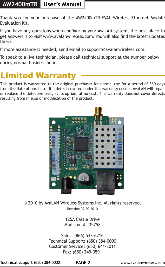 AW2400mTR User&rsquo;s ManualPAGE 2Technical support (650) 384-0000 www.avalanwireless.com&copy; 2010 by AvaLAN Wireless Systems Inc. All rights reserved.Revision 09.30.2010125A Castle DriveMadison, AL 35758Sales: (866) 533-6216Technical Support: (650) 384-0000Customer Service: (650) 641-3011Fax: (650) 249-3591Thank you for your purchase of the AW2400mTR-EVAL Wireless Ethernet Module Evaluation Kit.  If you have any questions when conguring your AvaLAN system, the best place to get answers is to visit www.avalanwireless.com. You will also nd the latest updates there.If more assistance is needed, send email to support@avalanwireless.com.To speak to a live technician, please call technical support at the number below during normal business hours.This product is warranted to the original purchaser for normal use for a period of 360 days from the date of purchase. If a defect covered under this warranty occurs, AvaLAN will repair or replace the defective part, at its option, at no cost. This warranty does not cover defects resulting from misuse or modication of the product.Limited Warranty