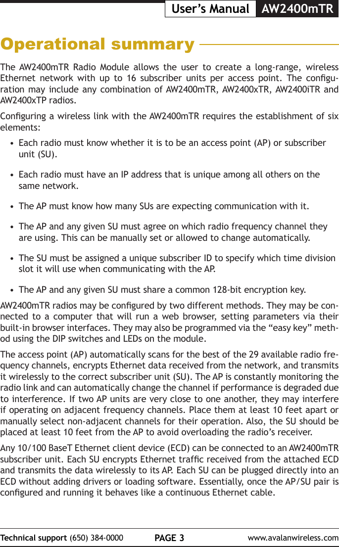 PAGE 3Technical support (650) 384-0000 www.avalanwireless.comUser&rsquo;s Manual AW2400mTROperational summaryThe AW2400mTR Radio Module allows the user to create a long-range, wireless Ethernet  network  with  up  to  16  subscriber  units  per  access  point.  The  congu-ration may include any combination of AW2400mTR, AW2400xTR, AW2400iTR and AW2400xTP radios. Conguring a wireless link with the AW2400mTR requires the establishment of six elements:&bull;  Each radio must know whether it is to be an access point (AP) or subscriber unit (SU).&bull;  Each radio must have an IP address that is unique among all others on the same network.&bull;  The AP must know how many SUs are expecting communication with it.&bull;  The AP and any given SU must agree on which radio frequency channel they are  using.  This  can  be  manually  set  or  allowed  to  change  automatically.                                                                                                     &bull;  The SU must be assigned a unique subscriber ID to specify which time division slot it will use when communicating with the AP.&bull;  The AP and any given SU must share a common 128-bit encryption key. AW2400mTR radios may be congured by two different methods. They may be con-nected to a computer that will run a web browser, setting parameters via their built-in browser interfaces. They may also be programmed via the &ldquo;easy key&rdquo; meth-od using the DIP switches and LEDs on the module. The access point (AP) automatically scans for the best of the 29 available radio fre-quency channels, encrypts Ethernet data received from the network, and transmits it wirelessly to the correct subscriber unit (SU). The AP is constantly monitoring the radio link and can automatically change the channel if performance is degraded due to interference. If two AP units are very close to one another, they may interfere if operating on adjacent frequency channels. Place them at least 10 feet apart or manually select non-adjacent channels for their operation. Also, the SU should be placed at least 10 feet from the AP to avoid overloading the radio&rsquo;s receiver.Any 10/100 BaseT Ethernet client device (ECD) can be connected to an AW2400mTR subscriber unit. Each SU encrypts Ethernet trafc received from the attached ECD and transmits the data wirelessly to its AP. Each SU can be plugged directly into an ECD without adding drivers or loading software. Essentially, once the AP/SU pair is congured and running it behaves like a continuous Ethernet cable. 