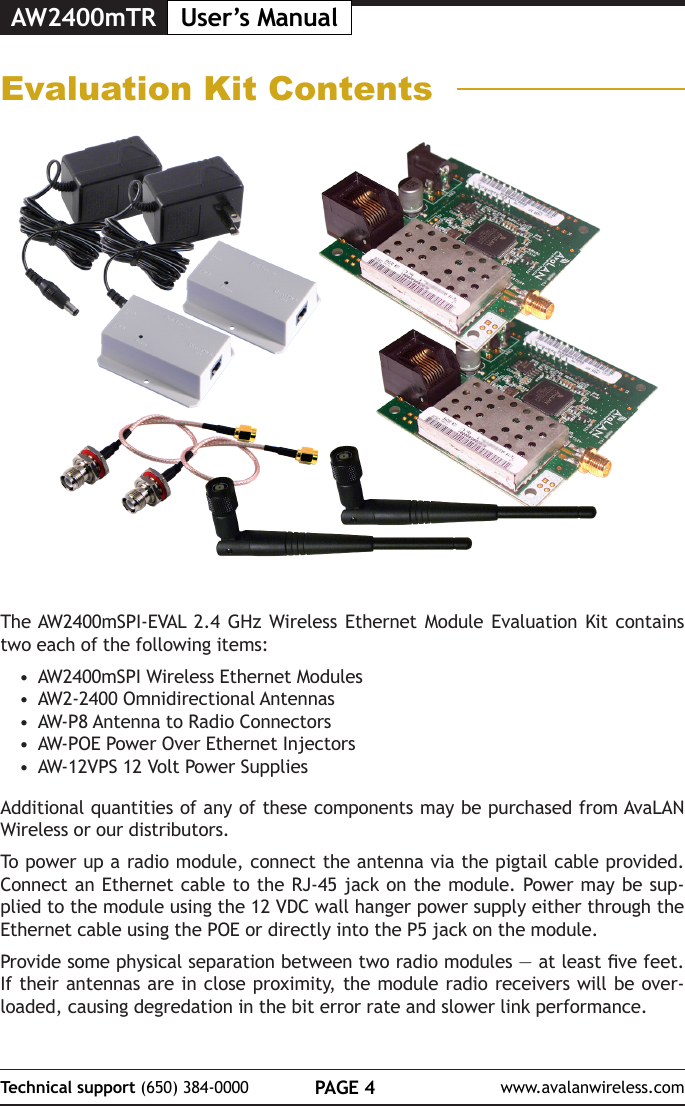 AW2400mTR User&rsquo;s ManualPAGE 4Technical support (650) 384-0000 www.avalanwireless.comEvaluation Kit ContentsThe AW2400mSPI-EVAL 2.4 GHz Wireless Ethernet Module Evaluation Kit contains two each of the following items:&bull;  AW2400mSPI Wireless Ethernet Modules&bull;  AW2-2400 Omnidirectional Antennas&bull;  AW-P8 Antenna to Radio Connectors&bull;  AW-POE Power Over Ethernet Injectors&bull;  AW-12VPS 12 Volt Power SuppliesAdditional quantities of any of these components may be purchased from AvaLAN Wireless or our distributors.To power up a radio module, connect the antenna via the pigtail cable provided. Connect an Ethernet cable to the RJ-45 jack on the module. Power may be sup-plied to the module using the 12 VDC wall hanger power supply either through the Ethernet cable using the POE or directly into the P5 jack on the module.Provide some physical separation between two radio modules &mdash; at least ve feet. If their antennas are in close proximity, the module radio receivers will be over-loaded, causing degredation in the bit error rate and slower link performance. 