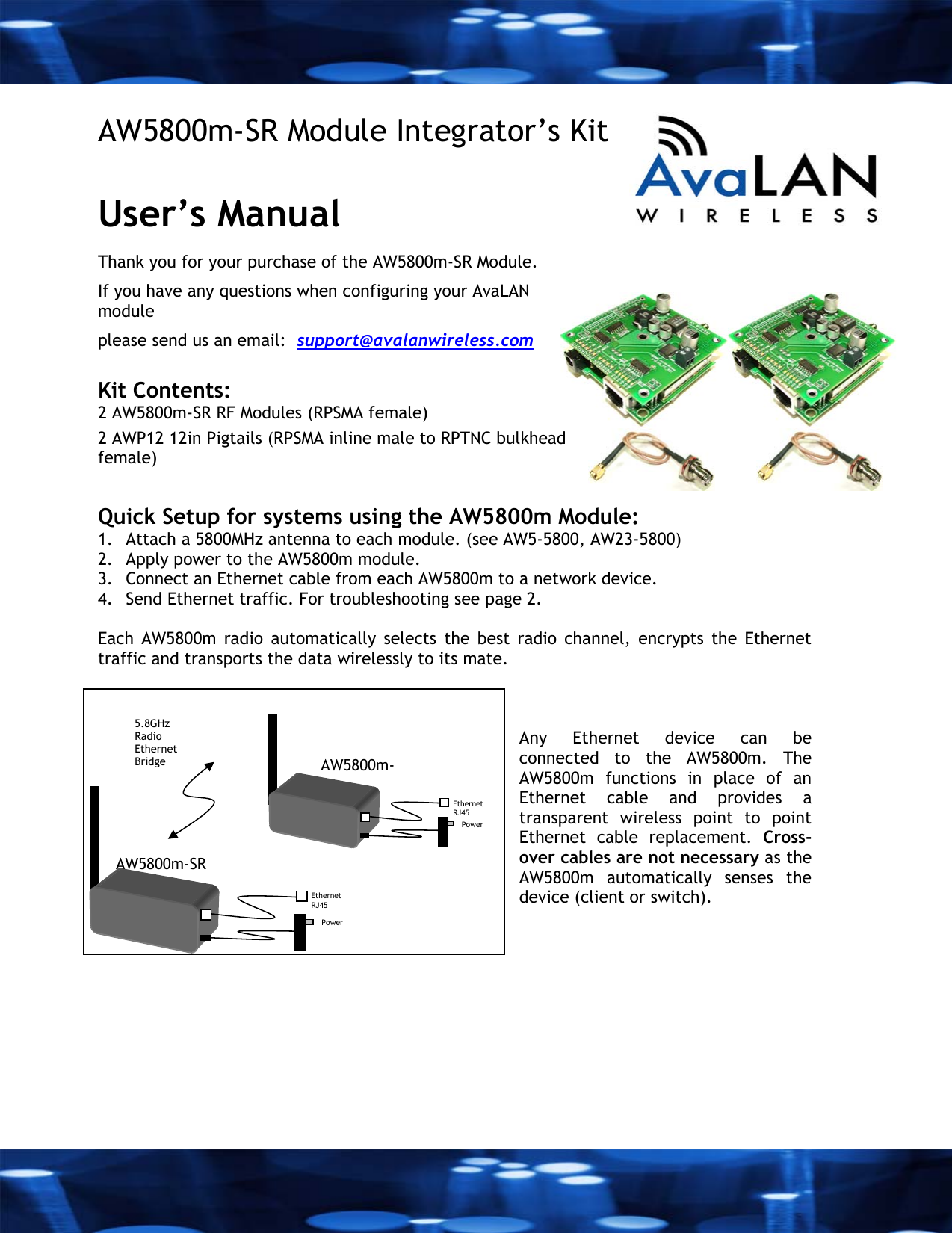  AW5800m-SR Module Integrator&rsquo;s Kit  User&rsquo;s Manual  Thank you for your purchase of the AW5800m-SR Module. If you have any questions when configuring your AvaLAN module please send us an email:  support@avalanwireless.com  Kit Contents: 2 AW5800m-SR RF Modules (RPSMA female) 2 AWP12 12in Pigtails (RPSMA inline male to RPTNC bulkhead female)   Quick Setup for systems using the AW5800m Module:  1. Attach a 5800MHz antenna to each module. (see AW5-5800, AW23-5800) 2. Apply power to the AW5800m module. 3. Connect an Ethernet cable from each AW5800m to a network device.  4. Send Ethernet traffic. For troubleshooting see page 2.  Each AW5800m radio automatically selects the best radio channel, encrypts the Ethernet traffic and transports the data wirelessly to its mate.     Any Ethernet device can be connected to the AW5800m. The AW5800m functions in place of an Ethernet cable and provides a transparent wireless point to point Ethernet cable replacement. Cross-over cables are not necessary as the AW5800m automatically senses the device (client or switch). AW5800m-SR Ethernet  RJ45 Power   5.8GHz Radio Ethernet Bridge  AW5800m-Ethernet   RJ45 Power   