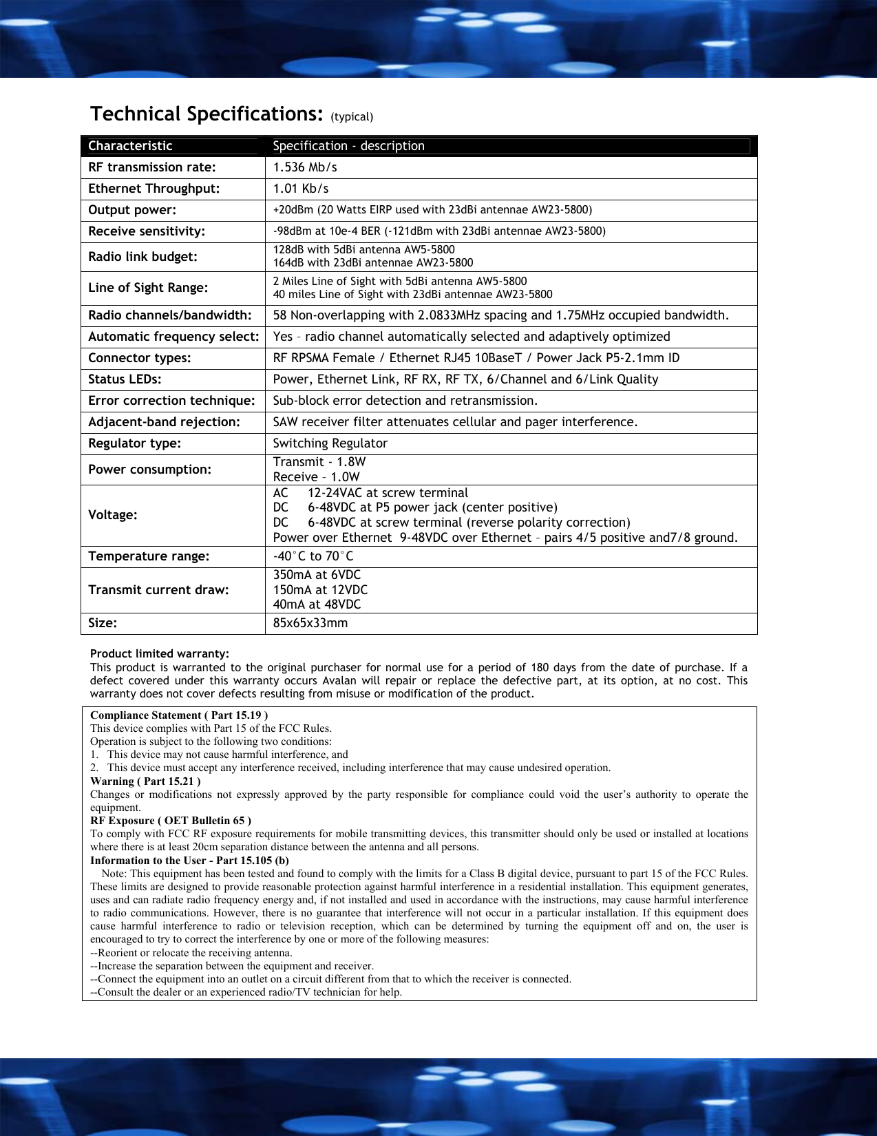  Technical Specifications: (typical) Characteristic  Specification - description RF transmission rate:   1.536 Mb/s Ethernet Throughput:   1.01 Kb/s Output power:   +20dBm (20 Watts EIRP used with 23dBi antennae AW23-5800) Receive sensitivity:   -98dBm at 10e-4 BER (-121dBm with 23dBi antennae AW23-5800) Radio link budget:  128dB with 5dBi antenna AW5-5800 164dB with 23dBi antennae AW23-5800  Line of Sight Range:  2 Miles Line of Sight with 5dBi antenna AW5-5800  40 miles Line of Sight with 23dBi antennae AW23-5800 Radio channels/bandwidth:   58 Non-overlapping with 2.0833MHz spacing and 1.75MHz occupied bandwidth. Automatic frequency select:  Yes &ndash; radio channel automatically selected and adaptively optimized Connector types:  RF RPSMA Female / Ethernet RJ45 10BaseT / Power Jack P5-2.1mm ID Status LEDs:   Power, Ethernet Link, RF RX, RF TX, 6/Channel and 6/Link Quality Error correction technique:   Sub-block error detection and retransmission. Adjacent-band rejection:   SAW receiver filter attenuates cellular and pager interference. Regulator type:  Switching Regulator Power consumption:  Transmit - 1.8W Receive &ndash; 1.0W Voltage: AC     12-24VAC at screw terminal  DC     6-48VDC at P5 power jack (center positive) DC     6-48VDC at screw terminal (reverse polarity correction)  Power over Ethernet  9-48VDC over Ethernet &ndash; pairs 4/5 positive and7/8 ground. Temperature range:  -40&deg;C to 70&deg;C  Transmit current draw: 350mA at 6VDC  150mA at 12VDC 40mA at 48VDC Size:  85x65x33mm  Product limited warranty: This product is warranted to the original purchaser for normal use for a period of 180 days from the date of purchase. If a defect covered under this warranty occurs Avalan will repair or replace the defective part, at its option, at no cost. This warranty does not cover defects resulting from misuse or modification of the product.  Compliance Statement ( Part 15.19 ) This device complies with Part 15 of the FCC Rules.  Operation is subject to the following two conditions:  1.   This device may not cause harmful interference, and  2.   This device must accept any interference received, including interference that may cause undesired operation. Warning ( Part 15.21 ) Changes or modifications not expressly approved by the party responsible for compliance could void the user&rsquo;s authority to operate the equipment. RF Exposure ( OET Bulletin 65 ) To comply with FCC RF exposure requirements for mobile transmitting devices, this transmitter should only be used or installed at locations where there is at least 20cm separation distance between the antenna and all persons. Information to the User - Part 15.105 (b)     Note: This equipment has been tested and found to comply with the limits for a Class B digital device, pursuant to part 15 of the FCC Rules. These limits are designed to provide reasonable protection against harmful interference in a residential installation. This equipment generates, uses and can radiate radio frequency energy and, if not installed and used in accordance with the instructions, may cause harmful interference to radio communications. However, there is no guarantee that interference will not occur in a particular installation. If this equipment does cause harmful interference to radio or television reception, which can be determined by turning the equipment off and on, the user is encouraged to try to correct the interference by one or more of the following measures: --Reorient or relocate the receiving antenna. --Increase the separation between the equipment and receiver. --Connect the equipment into an outlet on a circuit different from that to which the receiver is connected. --Consult the dealer or an experienced radio/TV technician for help. 