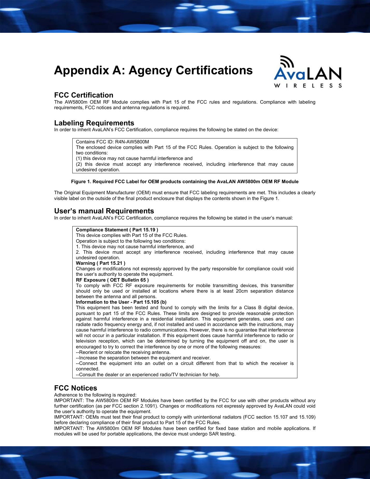    Appendix A: Agency Certifications  FCC Certification The AW5800m OEM RF Module complies with Part 15 of the FCC rules and regulations. Compliance with labeling requirements, FCC notices and antenna regulations is required.  Labeling Requirements In order to inherit AvaLAN&rsquo;s FCC Certification, compliance requires the following be stated on the device:  Contains FCC ID: R4N-AW5800M The enclosed device complies with Part 15 of the FCC Rules. Operation is subject to the following two conditions:  (1) this device may not cause harmful interference and  (2) this device must accept any interference received, including interference that may cause undesired operation.  Figure 1. Required FCC Label for OEM products containing the AvaLAN AW5800m OEM RF Module  The Original Equipment Manufacturer (OEM) must ensure that FCC labeling requirements are met. This includes a clearly visible label on the outside of the final product enclosure that displays the contents shown in the Figure 1.  User&rsquo;s manual Requirements In order to inherit AvaLAN&rsquo;s FCC Certification, compliance requires the following be stated in the user&rsquo;s manual:  Compliance Statement ( Part 15.19 ) This device complies with Part 15 of the FCC Rules.  Operation is subject to the following two conditions:  1. This device may not cause harmful interference, and  2. This device must accept any interference received, including interference that may cause undesired operation. Warning ( Part 15.21 ) Changes or modifications not expressly approved by the party responsible for compliance could void the user&rsquo;s authority to operate the equipment. RF Exposure ( OET Bulletin 65 ) To comply with FCC RF exposure requirements for mobile transmitting devices, this transmitter should only be used or installed at locations where there is at least 20cm separation distance between the antenna and all persons. Information to the User - Part 15.105 (b) This equipment has been tested and found to comply with the limits for a Class B digital device, pursuant to part 15 of the FCC Rules. These limits are designed to provide reasonable protection against harmful interference in a residential installation. This equipment generates, uses and can radiate radio frequency energy and, if not installed and used in accordance with the instructions, may cause harmful interference to radio communications. However, there is no guarantee that interference will not occur in a particular installation. If this equipment does cause harmful interference to radio or television reception, which can be determined by turning the equipment off and on, the user is encouraged to try to correct the interference by one or more of the following measures: --Reorient or relocate the receiving antenna. --Increase the separation between the equipment and receiver. --Connect the equipment into an outlet on a circuit different from that to which the receiver is connected. --Consult the dealer or an experienced radio/TV technician for help.  FCC Notices Adherence to the following is required: IMPORTANT: The AW5800m OEM RF Modules have been certified by the FCC for use with other products without any further certification (as per FCC section 2.1091). Changes or modifications not expressly approved by AvaLAN could void the user&rsquo;s authority to operate the equipment. IMPORTANT: OEMs must test their final product to comply with unintentional radiators (FCC section 15.107 and 15.109) before declaring compliance of their final product to Part 15 of the FCC Rules. IMPORTANT: The AW5800m OEM RF Modules have been certified for fixed base station and mobile applications. If modules will be used for portable applications, the device must undergo SAR testing. 