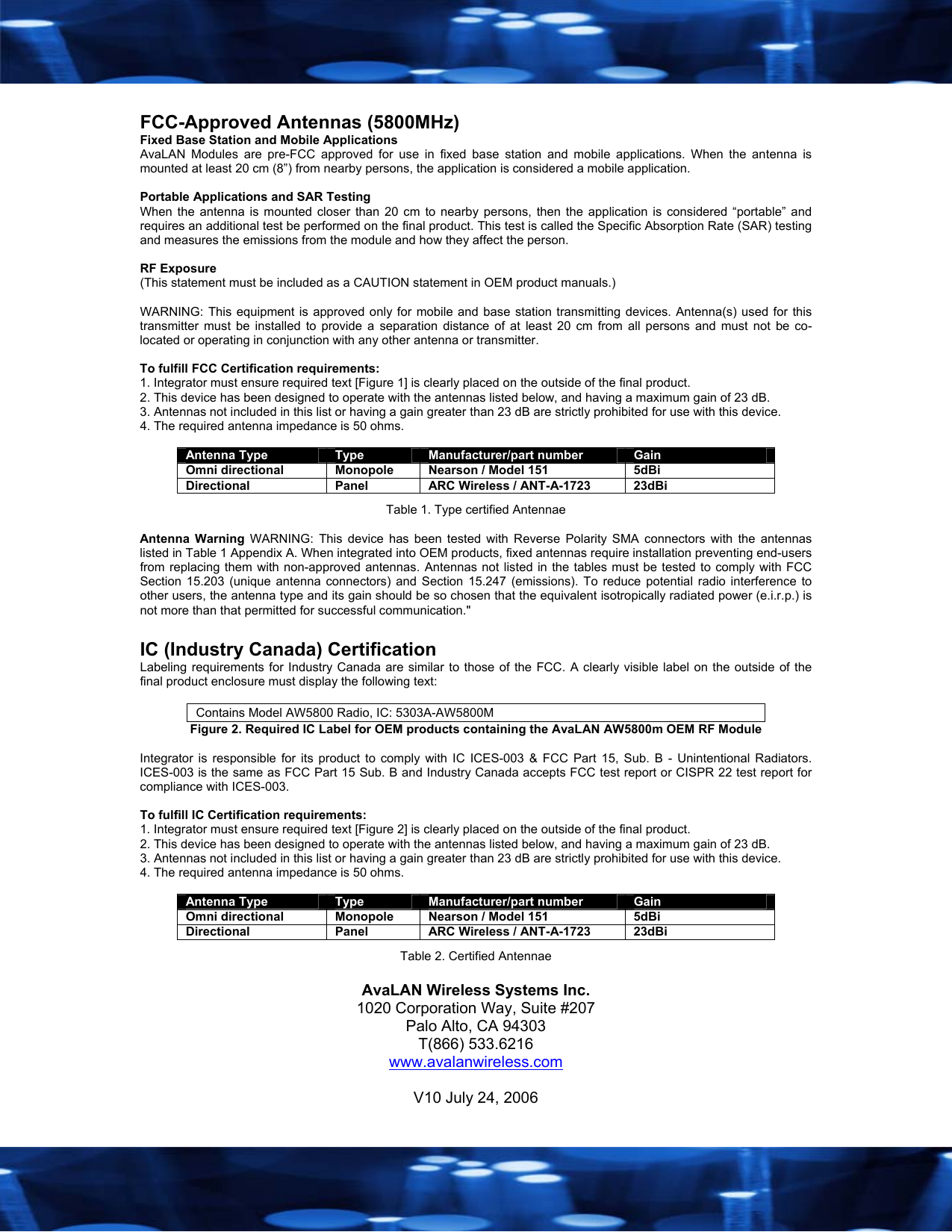   FCC-Approved Antennas (5800MHz) Fixed Base Station and Mobile Applications AvaLAN Modules are pre-FCC approved for use in fixed base station and mobile applications. When the antenna is mounted at least 20 cm (8&rdquo;) from nearby persons, the application is considered a mobile application.  Portable Applications and SAR Testing When the antenna is mounted closer than 20 cm to nearby persons, then the application is considered &ldquo;portable&rdquo; and requires an additional test be performed on the final product. This test is called the Specific Absorption Rate (SAR) testing and measures the emissions from the module and how they affect the person.  RF Exposure (This statement must be included as a CAUTION statement in OEM product manuals.)   WARNING: This equipment is approved only for mobile and base station transmitting devices. Antenna(s) used for this transmitter must be installed to provide a separation distance of at least 20 cm from all persons and must not be co-located or operating in conjunction with any other antenna or transmitter.  To fulfill FCC Certification requirements: 1. Integrator must ensure required text [Figure 1] is clearly placed on the outside of the final product. 2. This device has been designed to operate with the antennas listed below, and having a maximum gain of 23 dB. 3. Antennas not included in this list or having a gain greater than 23 dB are strictly prohibited for use with this device. 4. The required antenna impedance is 50 ohms.  Antenna Type  Type  Manufacturer/part number  Gain Omni directional  Monopole  Nearson / Model 151  5dBi Directional  Panel  ARC Wireless / ANT-A-1723  23dBi Table 1. Type certified Antennae  Antenna Warning WARNING: This device has been tested with Reverse Polarity SMA connectors with the antennas listed in Table 1 Appendix A. When integrated into OEM products, fixed antennas require installation preventing end-users from replacing them with non-approved antennas. Antennas not listed in the tables must be tested to comply with FCC Section 15.203 (unique antenna connectors) and Section 15.247 (emissions). To reduce potential radio interference to other users, the antenna type and its gain should be so chosen that the equivalent isotropically radiated power (e.i.r.p.) is not more than that permitted for successful communication."  IC (Industry Canada) Certification Labeling requirements for Industry Canada are similar to those of the FCC. A clearly visible label on the outside of the final product enclosure must display the following text:  Contains Model AW5800 Radio, IC: 5303A-AW5800M Figure 2. Required IC Label for OEM products containing the AvaLAN AW5800m OEM RF Module  Integrator is responsible for its product to comply with IC ICES-003 &amp; FCC Part 15, Sub. B - Unintentional Radiators. ICES-003 is the same as FCC Part 15 Sub. B and Industry Canada accepts FCC test report or CISPR 22 test report for compliance with ICES-003.  To fulfill IC Certification requirements: 1. Integrator must ensure required text [Figure 2] is clearly placed on the outside of the final product. 2. This device has been designed to operate with the antennas listed below, and having a maximum gain of 23 dB. 3. Antennas not included in this list or having a gain greater than 23 dB are strictly prohibited for use with this device. 4. The required antenna impedance is 50 ohms.  Antenna Type  Type  Manufacturer/part number  Gain Omni directional  Monopole  Nearson / Model 151  5dBi Directional  Panel  ARC Wireless / ANT-A-1723  23dBi Table 2. Certified Antennae  AvaLAN Wireless Systems Inc. 1020 Corporation Way, Suite #207 Palo Alto, CA 94303 T(866) 533.6216 www.avalanwireless.com  V10 July 24, 2006 
