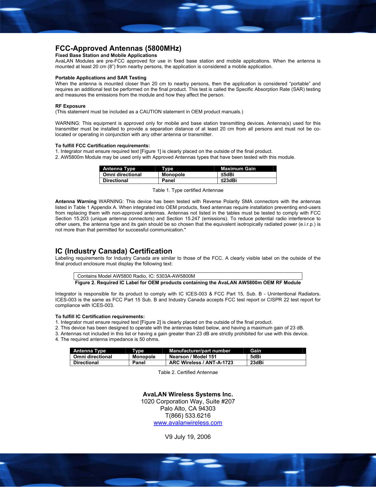   FCC-Approved Antennas (5800MHz) Fixed Base Station and Mobile Applications AvaLAN Modules are pre-FCC approved for use in fixed base station and mobile applications. When the antenna is mounted at least 20 cm (8&rdquo;) from nearby persons, the application is considered a mobile application.  Portable Applications and SAR Testing When the antenna is mounted closer than 20 cm to nearby persons, then the application is considered &ldquo;portable&rdquo; and requires an additional test be performed on the final product. This test is called the Specific Absorption Rate (SAR) testing and measures the emissions from the module and how they affect the person.  RF Exposure (This statement must be included as a CAUTION statement in OEM product manuals.)   WARNING: This equipment is approved only for mobile and base station transmitting devices. Antenna(s) used for this transmitter must be installed to provide a separation distance of at least 20 cm from all persons and must not be co-located or operating in conjunction with any other antenna or transmitter.  To fulfill FCC Certification requirements: 1. Integrator must ensure required text [Figure 1] is clearly placed on the outside of the final product. 2. AW5800m Module may be used only with Approved Antennas types that have been tested with this module.   Antenna Type  Type  Maximum Gain Omni directional  Monopole  &le;5dBi Directional Panel  &le;23dBi Table 1. Type certified Antennae  Antenna Warning WARNING: This device has been tested with Reverse Polarity SMA connectors with the antennas listed in Table 1 Appendix A. When integrated into OEM products, fixed antennas require installation preventing end-users from replacing them with non-approved antennas. Antennas not listed in the tables must be tested to comply with FCC Section 15.203 (unique antenna connectors) and Section 15.247 (emissions). To reduce potential radio interference to other users, the antenna type and its gain should be so chosen that the equivalent isotropically radiated power (e.i.r.p.) is not more than that permitted for successful communication."   IC (Industry Canada) Certification Labeling requirements for Industry Canada are similar to those of the FCC. A clearly visible label on the outside of the final product enclosure must display the following text:  Contains Model AW5800 Radio, IC: 5303A-AW5800M Figure 2. Required IC Label for OEM products containing the AvaLAN AW5800m OEM RF Module  Integrator is responsible for its product to comply with IC ICES-003 &amp; FCC Part 15, Sub. B - Unintentional Radiators. ICES-003 is the same as FCC Part 15 Sub. B and Industry Canada accepts FCC test report or CISPR 22 test report for compliance with ICES-003.  To fulfill IC Certification requirements: 1. Integrator must ensure required text [Figure 2] is clearly placed on the outside of the final product. 2. This device has been designed to operate with the antennas listed below, and having a maximum gain of 23 dB. 3. Antennas not included in this list or having a gain greater than 23 dB are strictly prohibited for use with this device. 4. The required antenna impedance is 50 ohms.  Antenna Type  Type  Manufacturer/part number  Gain Omni directional  Monopole  Nearson / Model 151  5dBi Directional  Panel  ARC Wireless / ANT-A-1723  23dBi Table 2. Certified Antennae   AvaLAN Wireless Systems Inc. 1020 Corporation Way, Suite #207 Palo Alto, CA 94303 T(866) 533.6216 www.avalanwireless.com  V9 July 19, 2006 