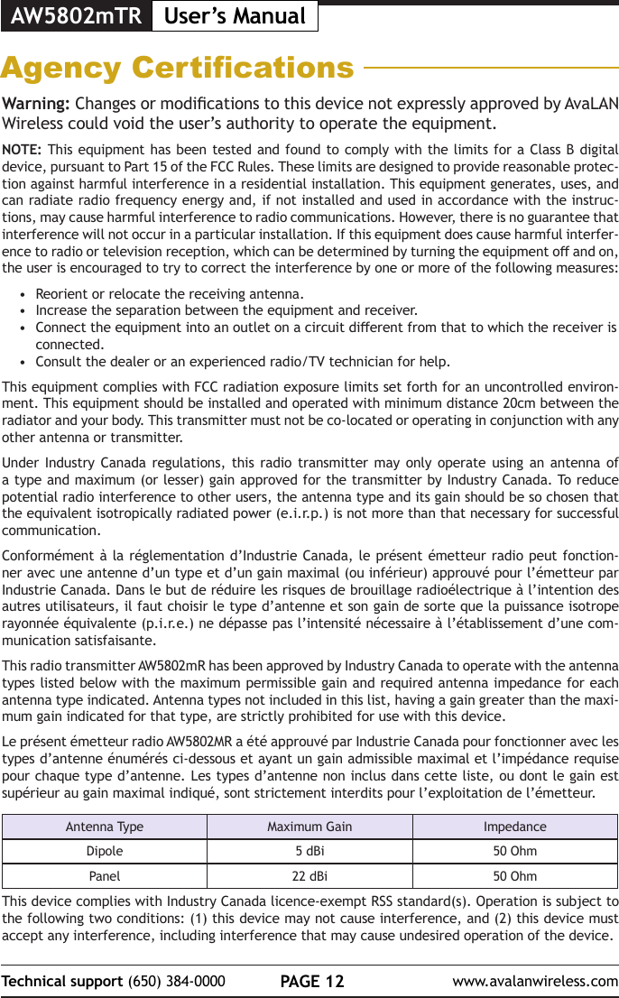 AW5802mTR User&rsquo;s ManualPAGE 12Technical support (650) 384-0000 www.avalanwireless.comAgency CerticationsWarning: Changes or modications to this device not expressly approved by AvaLAN Wireless could void the user&rsquo;s authority to operate the equipment.NOTE: This equipment has been tested and found to comply with the limits for a Class B digital device, pursuant to Part 15 of the FCC Rules. These limits are designed to provide reasonable protec-tion against harmful interference in a residential installation. This equipment generates, uses, and can radiate radio frequency energy and, if not installed and used in accordance with the instruc-tions, may cause harmful interference to radio communications. However, there is no guarantee that interference will not occur in a particular installation. If this equipment does cause harmful interfer-ence to radio or television reception, which can be determined by turning the equipment o and on, the user is encouraged to try to correct the interference by one or more of the following measures:&bull;  Reorient or relocate the receiving antenna.&bull;  Increase the separation between the equipment and receiver.&bull;  Connect the equipment into an outlet on a circuit dierent from that to which the receiver is connected.&bull;  Consult the dealer or an experienced radio/TV technician for help.This equipment complies with FCC radiation exposure limits set forth for an uncontrolled environ-ment. This equipment should be installed and operated with minimum distance 20cm between the radiator and your body. This transmitter must not be co-located or operating in conjunction with any other antenna or transmitter.Under Industry Canada regulations, this radio transmitter may only operate using an antenna of a type and maximum (or lesser) gain approved for the transmitter by Industry Canada. To reduce potential radio interference to other users, the antenna type and its gain should be so chosen that the equivalent isotropically radiated power (e.i.r.p.) is not more than that necessary for successful communication.Conform&eacute;ment &agrave; la r&eacute;glementation d&rsquo;Industrie Canada, le pr&eacute;sent &eacute;metteur radio peut fonction-ner avec une antenne d&rsquo;un type et d&rsquo;un gain maximal (ou inf&eacute;rieur) approuv&eacute; pour l&rsquo;&eacute;metteur par Industrie Canada. Dans le but de r&eacute;duire les risques de brouillage radio&eacute;lectrique &agrave; l&rsquo;intention des autres utilisateurs, il faut choisir le type d&rsquo;antenne et son gain de sorte que la puissance isotrope rayonn&eacute;e &eacute;quivalente (p.i.r.e.) ne d&eacute;passe pas l&rsquo;intensit&eacute; n&eacute;cessaire &agrave; l&rsquo;&eacute;tablissement d&rsquo;une com-munication satisfaisante.This radio transmitter AW5802mR has been approved by Industry Canada to operate with the antenna types listed below with the maximum permissible gain and required antenna impedance for each antenna type indicated. Antenna types not included in this list, having a gain greater than the maxi-mum gain indicated for that type, are strictly prohibited for use with this device.Le pr&eacute;sent &eacute;metteur radio AW5802MR a &eacute;t&eacute; approuv&eacute; par Industrie Canada pour fonctionner avec les types d&rsquo;antenne &eacute;num&eacute;r&eacute;s ci-dessous et ayant un gain admissible maximal et l&rsquo;imp&eacute;dance requise pour chaque type d&rsquo;antenne. Les types d&rsquo;antenne non inclus dans cette liste, ou dont le gain est sup&eacute;rieur au gain maximal indiqu&eacute;, sont strictement interdits pour l&rsquo;exploitation de l&rsquo;&eacute;metteur.Antenna Type Maximum Gain ImpedanceDipole 5 dBi 50 OhmPanel 22 dBi 50 OhmThis device complies with Industry Canada licence-exempt RSS standard(s). Operation is subject to the following two conditions: (1) this device may not cause interference, and (2) this device must accept any interference, including interference that may cause undesired operation of the device.