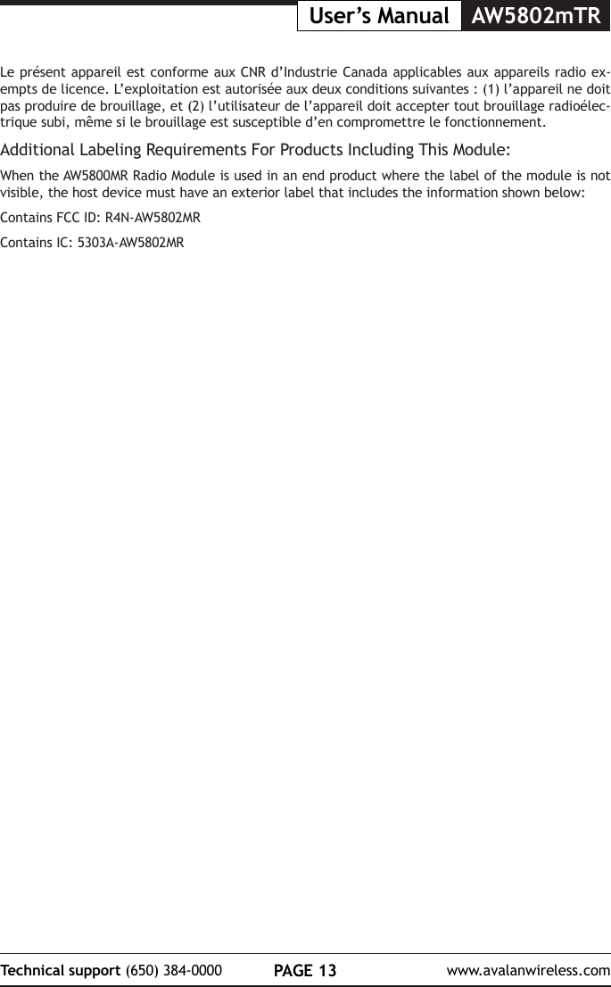 PAGE 13Technical support (650) 384-0000 www.avalanwireless.comUser&rsquo;s Manual AW5802mTRLe pr&eacute;sent appareil est conforme aux CNR d&rsquo;Industrie Canada applicables aux appareils radio ex-empts de licence. L&rsquo;exploitation est autoris&eacute;e aux deux conditions suivantes : (1) l&rsquo;appareil ne doit pas produire de brouillage, et (2) l&rsquo;utilisateur de l&rsquo;appareil doit accepter tout brouillage radio&eacute;lec-trique subi, m&ecirc;me si le brouillage est susceptible d&rsquo;en compromettre le fonctionnement.Additional Labeling Requirements For Products Including This Module:When the AW5800MR Radio Module is used in an end product where the label of the module is not visible, the host device must have an exterior label that includes the information shown below:Contains FCC ID: R4N-AW5802MRContains IC: 5303A-AW5802MR