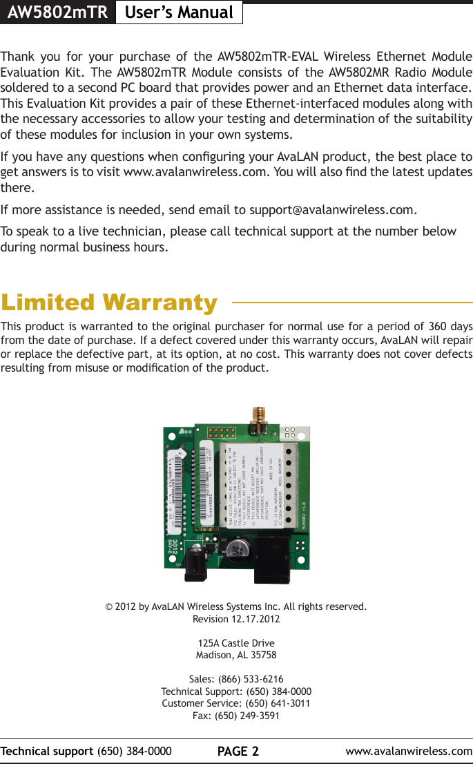 AW5802mTR User&rsquo;s ManualPAGE 2Technical support (650) 384-0000 www.avalanwireless.com&copy; 2012 by AvaLAN Wireless Systems Inc. All rights reserved.Revision 12.17.2012125A Castle DriveMadison, AL 35758Sales: (866) 533-6216Technical Support: (650) 384-0000Customer Service: (650) 641-3011Fax: (650) 249-3591Thank you for your purchase of the AW5802mTR-EVAL Wireless Ethernet Module Evaluation Kit. The AW5802mTR Module consists of the AW5802MR Radio Module soldered to a second PC board that provides power and an Ethernet data interface. This Evaluation Kit provides a pair of these Ethernet-interfaced modules along with the necessary accessories to allow your testing and determination of the suitability of these modules for inclusion in your own systems. If you have any questions when conguring your AvaLAN product, the best place to get answers is to visit www.avalanwireless.com. You will also nd the latest updates there.If more assistance is needed, send email to support@avalanwireless.com.To speak to a live technician, please call technical support at the number below during normal business hours.This product is warranted to the original purchaser for normal use for a period of 360 days from the date of purchase. If a defect covered under this warranty occurs, AvaLAN will repair or replace the defective part, at its option, at no cost. This warranty does not cover defects resulting from misuse or modication of the product.Limited Warranty