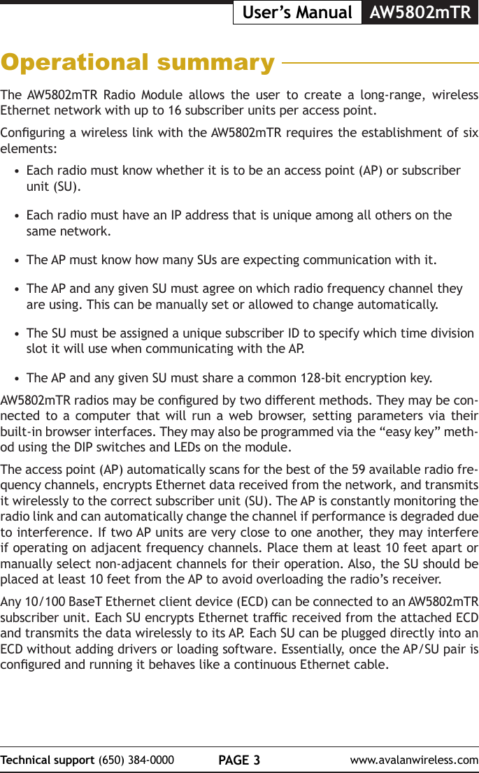 PAGE 3Technical support (650) 384-0000 www.avalanwireless.comUser&rsquo;s Manual AW5802mTROperational summaryThe AW5802mTR Radio Module allows the user to create a long-range, wireless Ethernet network with up to 16 subscriber units per access point. Conguring a wireless link with the AW5802mTR requires the establishment of six elements:&bull;  Each radio must know whether it is to be an access point (AP) or subscriber unit (SU).&bull;  Each radio must have an IP address that is unique among all others on the same network.&bull;  The AP must know how many SUs are expecting communication with it.&bull;  The AP and any given SU must agree on which radio frequency channel they are  using.  This  can  be  manually  set  or  allowed  to  change  automatically.                                                                                                     &bull;  The SU must be assigned a unique subscriber ID to specify which time division slot it will use when communicating with the AP.&bull;  The AP and any given SU must share a common 128-bit encryption key. AW5802mTR radios may be congured by two dierent methods. They may be con-nected to a computer that will run a web browser, setting parameters via their built-in browser interfaces. They may also be programmed via the &ldquo;easy key&rdquo; meth-od using the DIP switches and LEDs on the module. The access point (AP) automatically scans for the best of the 59 available radio fre-quency channels, encrypts Ethernet data received from the network, and transmits it wirelessly to the correct subscriber unit (SU). The AP is constantly monitoring the radio link and can automatically change the channel if performance is degraded due to interference. If two AP units are very close to one another, they may interfere if operating on adjacent frequency channels. Place them at least 10 feet apart or manually select non-adjacent channels for their operation. Also, the SU should be placed at least 10 feet from the AP to avoid overloading the radio&rsquo;s receiver.Any 10/100 BaseT Ethernet client device (ECD) can be connected to an AW5802mTR subscriber unit. Each SU encrypts Ethernet trac received from the attached ECD and transmits the data wirelessly to its AP. Each SU can be plugged directly into an ECD without adding drivers or loading software. Essentially, once the AP/SU pair is congured and running it behaves like a continuous Ethernet cable. 