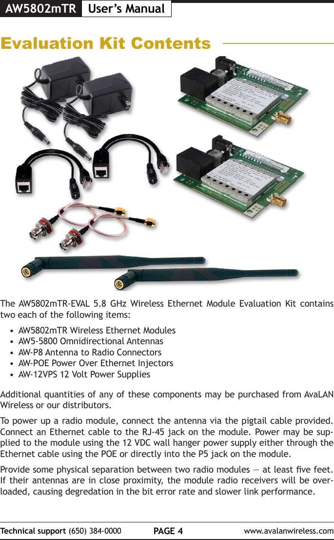 AW5802mTR User&rsquo;s ManualPAGE 4Technical support (650) 384-0000 www.avalanwireless.comEvaluation Kit ContentsThe AW5802mTR-EVAL 5.8 GHz Wireless Ethernet Module Evaluation Kit contains two each of the following items:&bull;  AW5802mTR Wireless Ethernet Modules&bull;  AW5-5800 Omnidirectional Antennas&bull;  AW-P8 Antenna to Radio Connectors&bull;  AW-POE Power Over Ethernet Injectors&bull;  AW-12VPS 12 Volt Power SuppliesAdditional quantities of any of these components may be purchased from AvaLAN Wireless or our distributors.To power up a radio module, connect the antenna via the pigtail cable provided. Connect an Ethernet cable to the RJ-45 jack on the module. Power may be sup-plied to the module using the 12 VDC wall hanger power supply either through the Ethernet cable using the POE or directly into the P5 jack on the module.Provide some physical separation between two radio modules &mdash; at least ve feet. If their antennas are in close proximity, the module radio receivers will be over-loaded, causing degredation in the bit error rate and slower link performance. 