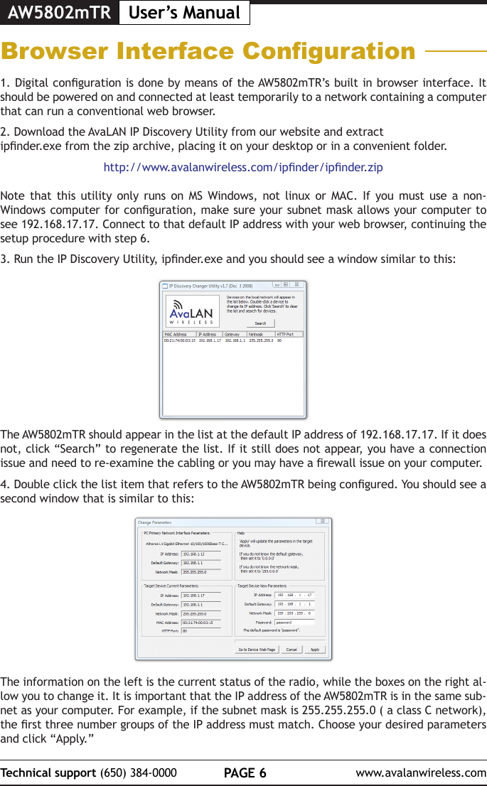AW5802mTR User&rsquo;s ManualPAGE 6Technical support (650) 384-0000 www.avalanwireless.comBrowser Interface Conguration1. Digital conguration is done by means of the AW5802mTR&rsquo;s built in browser interface. It should be powered on and connected at least temporarily to a network containing a computer that can run a conventional web browser. 2. Download the AvaLAN IP Discovery Utility from our website and extract ipnder.exe from the zip archive, placing it on your desktop or in a convenient folder.http://www.avalanwireless.com/ipnder/ipnder.zipNote that this utility only runs on MS Windows, not linux or MAC. If you must use a non-Windows computer for conguration, make sure your subnet mask allows your computer to see 192.168.17.17. Connect to that default IP address with your web browser, continuing the setup procedure with step 6.3. Run the IP Discovery Utility, ipnder.exe and you should see a window similar to this:The AW5802mTR should appear in the list at the default IP address of 192.168.17.17. If it does not, click &ldquo;Search&rdquo; to regenerate the list. If it still does not appear, you have a connection issue and need to re-examine the cabling or you may have a rewall issue on your computer.4. Double click the list item that refers to the AW5802mTR being congured. You should see a second window that is similar to this:The information on the left is the current status of the radio, while the boxes on the right al-low you to change it. It is important that the IP address of the AW5802mTR is in the same sub-net as your computer. For example, if the subnet mask is 255.255.255.0 ( a class C network), the rst three number groups of the IP address must match. Choose your desired parameters and click &ldquo;Apply.&rdquo; 