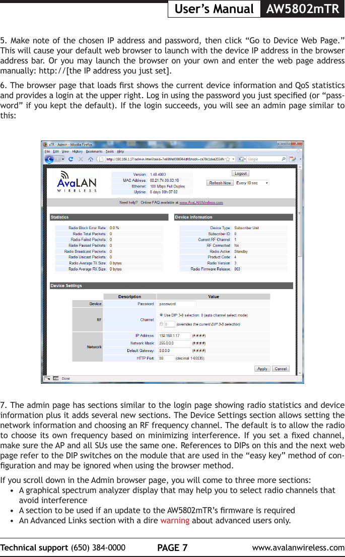 PAGE 7Technical support (650) 384-0000 www.avalanwireless.comUser&rsquo;s Manual AW5802mTR7. The admin page has sections similar to the login page showing radio statistics and device information plus it adds several new sections. The Device Settings section allows setting the network information and choosing an RF frequency channel. The default is to allow the radio to choose  its own  frequency based  on minimizing  interference. If  you set  a xed  channel, make sure the AP and all SUs use the same one. References to DIPs on this and the next web page refer to the DIP switches on the module that are used in the &ldquo;easy key&rdquo; method of con-guration and may be ignored when using the browser method.If you scroll down in the Admin browser page, you will come to three more sections:&bull;  A graphical spectrum analyzer display that may help you to select radio channels that avoid interference&bull;  A section to be used if an update to the AW5802mTR&rsquo;s rmware is required&bull;  An Advanced Links section with a dire warning about advanced users only.5. Make note of the chosen IP address and password, then click &ldquo;Go to Device Web Page.&rdquo; This will cause your default web browser to launch with the device IP address in the browser address bar. Or you may launch the browser on your own and enter the web page address manually: http://[the IP address you just set]. 6. The browser page that loads rst shows the current device information and QoS statistics and provides a login at the upper right. Log in using the password you just specied (or &ldquo;pass-word&rdquo; if you kept the default). If the login succeeds, you will see an admin page similar to this: