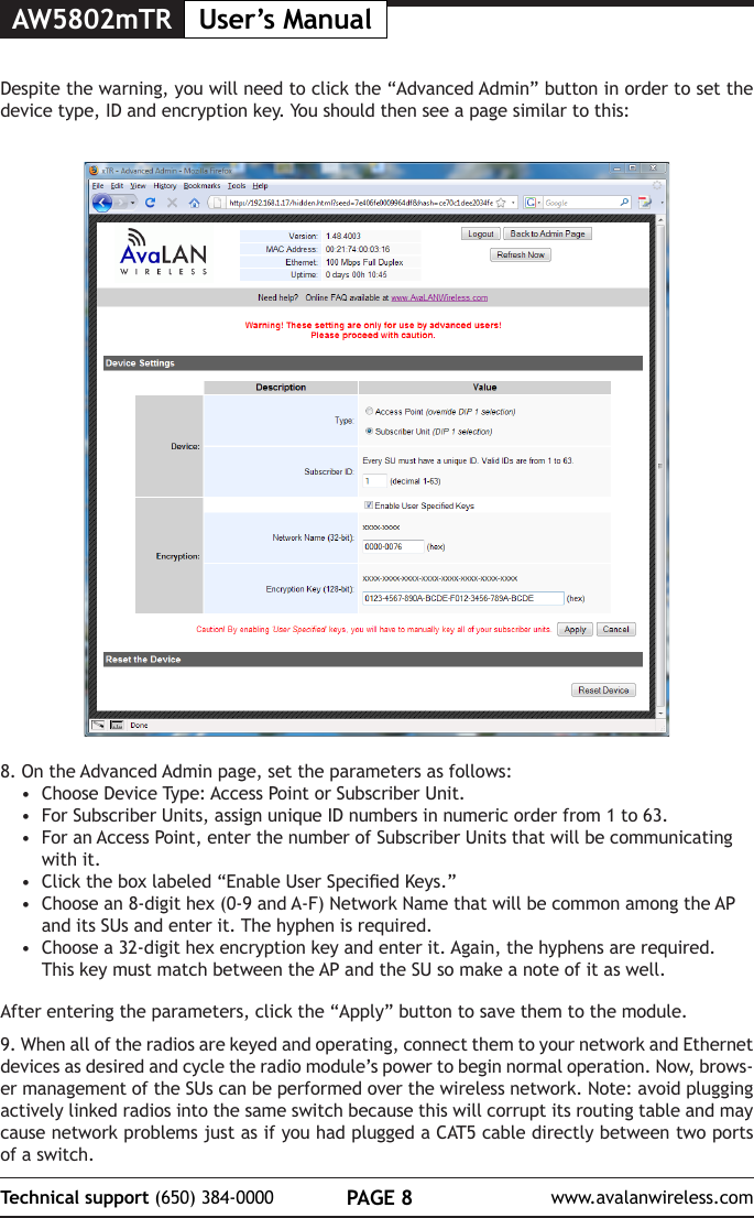 AW5802mTR User&rsquo;s ManualPAGE 8Technical support (650) 384-0000 www.avalanwireless.com8. On the Advanced Admin page, set the parameters as follows:&bull;  Choose Device Type: Access Point or Subscriber Unit.&bull;  For Subscriber Units, assign unique ID numbers in numeric order from 1 to 63.&bull;  For an Access Point, enter the number of Subscriber Units that will be communicating with it. &bull;  Click the box labeled &ldquo;Enable User Specied Keys.&rdquo;&bull;  Choose an 8-digit hex (0-9 and A-F) Network Name that will be common among the AP and its SUs and enter it. The hyphen is required.&bull;  Choose a 32-digit hex encryption key and enter it. Again, the hyphens are required. This key must match between the AP and the SU so make a note of it as well. After entering the parameters, click the &ldquo;Apply&rdquo; button to save them to the module.9. When all of the radios are keyed and operating, connect them to your network and Ethernet devices as desired and cycle the radio module&rsquo;s power to begin normal operation. Now, brows-er management of the SUs can be performed over the wireless network. Note: avoid plugging actively linked radios into the same switch because this will corrupt its routing table and may cause network problems just as if you had plugged a CAT5 cable directly between two ports of a switch.Despite the warning, you will need to click the &ldquo;Advanced Admin&rdquo; button in order to set the device type, ID and encryption key. You should then see a page similar to this: