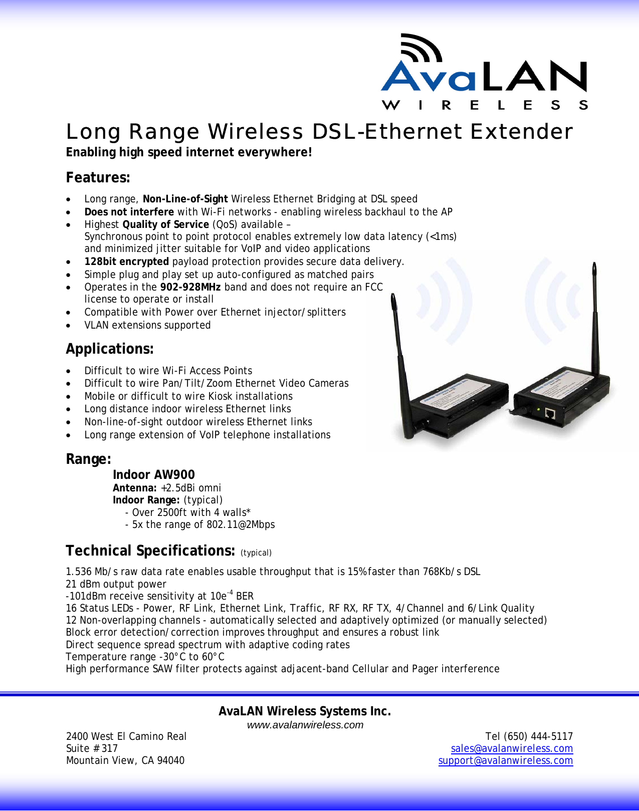       Long Range Wireless DSL-Ethernet Extender Enabling high speed internet everywhere!  Features: &bull; Long range, Non-Line-of-Sight Wireless Ethernet Bridging at DSL speed  &bull; Does not interfere with Wi-Fi networks - enabling wireless backhaul to the AP &bull; Highest Quality of Service (QoS) available &ndash;  Synchronous point to point protocol enables extremely low data latency (<1ms) and minimized jitter suitable for VoIP and video applications &bull; 128bit encrypted payload protection provides secure data delivery. &bull; Simple plug and play set up auto-configured as matched pairs &bull; Operates in the 902-928MHz band and does not require an FCC license to operate or install &bull; Compatible with Power over Ethernet injector/splitters &bull; VLAN extensions supported  Applications: &bull; Difficult to wire Wi-Fi Access Points &bull; Difficult to wire Pan/Tilt/Zoom Ethernet Video Cameras  &bull; Mobile or difficult to wire Kiosk installations &bull; Long distance indoor wireless Ethernet links &bull; Non-line-of-sight outdoor wireless Ethernet links &bull; Long range extension of VoIP telephone installations  Range: Indoor AW900  Antenna: +2.5dBi omni  Indoor Range: (typical)     - Over 2500ft with 4 walls*     - 5x the range of 802.11@2Mbps    Technical Specifications: (typical) 1.536 Mb/s raw data rate enables usable throughput that is 15% faster than 768Kb/s DSL 21 dBm output power  -101dBm receive sensitivity at 10e-4 BER 16 Status LEDs - Power, RF Link, Ethernet Link, Traffic, RF RX, RF TX, 4/Channel and 6/Link Quality 12 Non-overlapping channels - automatically selected and adaptively optimized (or manually selected) Block error detection/correction improves throughput and ensures a robust link Direct sequence spread spectrum with adaptive coding rates  Temperature range -30&deg;C to 60&deg;C High performance SAW filter protects against adjacent-band Cellular and Pager interference   AvaLAN Wireless Systems Inc. www.avalanwireless.com2400 West El Camino Real  Suite # 317 Mountain View, CA 94040   Tel (650) 444-5117 sales@avalanwireless.com support@avalanwireless.com 