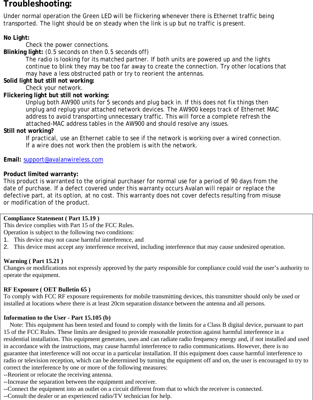  Troubleshooting:  Under normal operation the Green LED will be flickering whenever there is Ethernet traffic being transported. The light should be on steady when the link is up but no traffic is present.  No Light: Check the power connections. Blinking light: (0.5 seconds on then 0.5 seconds off) The radio is looking for its matched partner. If both units are powered up and the lights continue to blink they may be too far away to create the connection. Try other locations that may have a less obstructed path or try to reorient the antennas.  Solid light but still not working: Check your network. Flickering light but still not working: Unplug both AW900 units for 5 seconds and plug back in. If this does not fix things then unplug and replug your attached network devices. The AW900 keeps track of Ethernet MAC address to avoid transporting unnecessary traffic. This will force a complete refresh the attached-MAC address tables in the AW900 and should resolve any issues. Still not working? If practical, use an Ethernet cable to see if the network is working over a wired connection. If a wire does not work then the problem is with the network.  Email: support@avalanwireless.com  Product limited warranty: This product is warranted to the original purchaser for normal use for a period of 90 days from the date of purchase. If a defect covered under this warranty occurs Avalan will repair or replace the defective part, at its option, at no cost. This warranty does not cover defects resulting from misuse or modification of the product.   Compliance Statement ( Part 15.19 ) This device complies with Part 15 of the FCC Rules.  Operation is subject to the following two conditions:  1.   This device may not cause harmful interference, and  2.   This device must accept any interference received, including interference that may cause undesired operation.  Warning ( Part 15.21 ) Changes or modifications not expressly approved by the party responsible for compliance could void the user&rsquo;s authority to operate the equipment.  RF Exposure ( OET Bulletin 65 ) To comply with FCC RF exposure requirements for mobile transmitting devices, this transmitter should only be used or installed at locations where there is at least 20cm separation distance between the antenna and all persons.  Information to the User - Part 15.105 (b)     Note: This equipment has been tested and found to comply with the limits for a Class B digital device, pursuant to part 15 of the FCC Rules. These limits are designed to provide reasonable protection against harmful interference in a residential installation. This equipment generates, uses and can radiate radio frequency energy and, if not installed and used in accordance with the instructions, may cause harmful interference to radio communications. However, there is no guarantee that interference will not occur in a particular installation. If this equipment does cause harmful interference to radio or television reception, which can be determined by turning the equipment off and on, the user is encouraged to try to correct the interference by one or more of the following measures: --Reorient or relocate the receiving antenna. --Increase the separation between the equipment and receiver. --Connect the equipment into an outlet on a circuit different from that to which the receiver is connected. --Consult the dealer or an experienced radio/TV technician for help. 