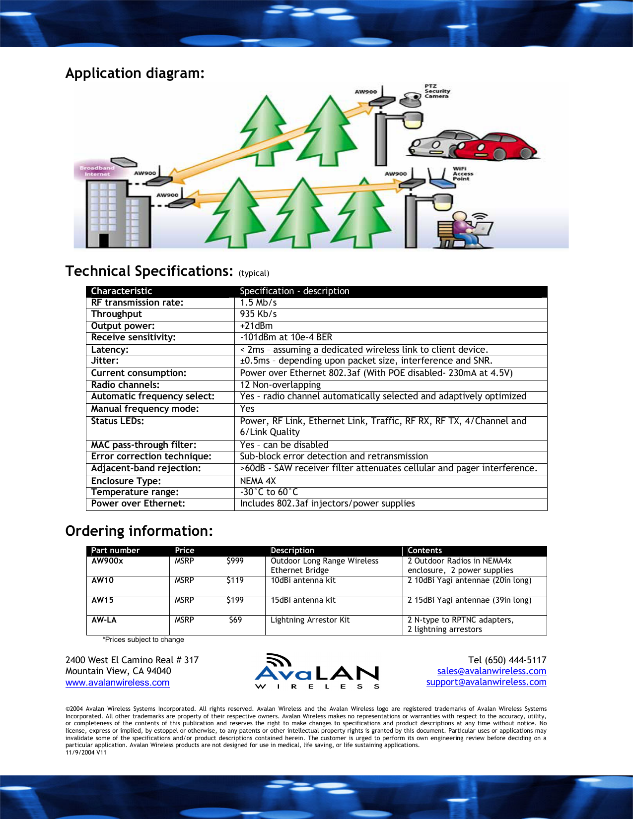 Application diagram:   Technical Specifications: (typical) Characteristic  Specification - description RF transmission rate:   1.5 Mb/s Throughput  935 Kb/s Output power:   +21dBm Receive sensitivity:   -101dBm at 10e-4 BER Latency:   < 2ms &ndash; assuming a dedicated wireless link to client device. Jitter:  &plusmn;0.5ms &ndash; depending upon packet size, interference and SNR. Current consumption:  Power over Ethernet 802.3af (With POE disabled- 230mA at 4.5V) Radio channels:   12 Non-overlapping Automatic frequency select:   Yes &ndash; radio channel automatically selected and adaptively optimized Manual frequency mode:   Yes Status LEDs:   Power, RF Link, Ethernet Link, Traffic, RF RX, RF TX, 4/Channel and 6/Link Quality MAC pass-through filter:  Yes &ndash; can be disabled Error correction technique:   Sub-block error detection and retransmission Adjacent-band rejection:   >60dB - SAW receiver filter attenuates cellular and pager interference. Enclosure Type:  NEMA 4X Temperature range:  -30&deg;C to 60&deg;C Power over Ethernet:  Includes 802.3af injectors/power supplies  Ordering information: Part number  Price  Description  Contents AW900x  MSRP             $999  Outdoor Long Range Wireless Ethernet Bridge 2 Outdoor Radios in NEMA4x enclosure,  2 power supplies AW10  MSRP             $119  10dBi antenna kit  2 10dBi Yagi antennae (20in long)   AW15   MSRP             $199  15dBi antenna kit   2 15dBi Yagi antennae (39in long)  AW-LA  MSRP              $69  Lightning Arrestor Kit  2 N-type to RPTNC adapters, 2 lightning arrestors *Prices subject to change  2400 West El Camino Real # 317 Mountain View, CA 94040  www.avalanwireless.com   Tel (650) 444-5117 sales@avalanwireless.com support@avalanwireless.com &copy;2004 Avalan Wireless Systems Incorporated. All rights reserved. Avalan Wireless and the Avalan Wireless logo are registered trademarks of Avalan Wireless Systems Incorporated. All other trademarks are property of their respective owners. Avalan Wireless makes no representations or warranties with respect to the accuracy, utility, or completeness of the contents of this publication and reserves the right to make changes to specifications and product descriptions at any time without notice. No license, express or implied, by estoppel or otherwise, to any patents or other intellectual property rights is granted by this document. Particular uses or applications may invalidate some of the specifications and/or product descriptions contained herein. The customer is urged to perform its own engineering review before deciding on a particular application. Avalan Wireless products are not designed for use in medical, life saving, or life sustaining applications. 11/9/2004 V11 