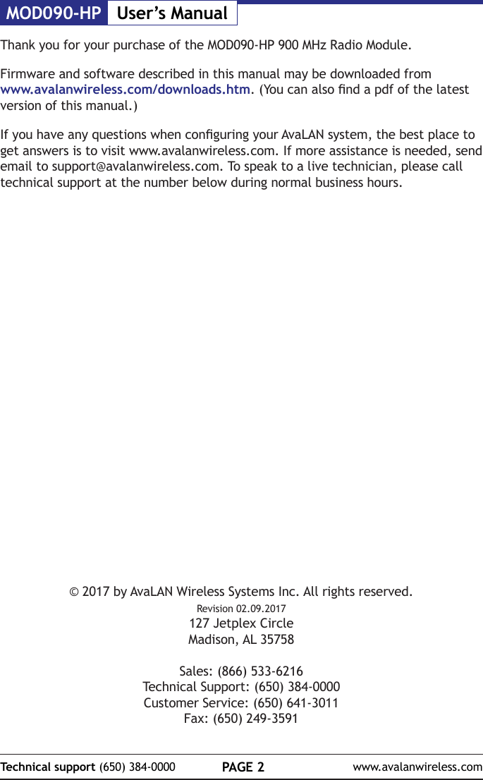 MOD090-HP User&rsquo;s ManualPAGE 2Technical support (650) 384-0000 www.avalanwireless.com&copy; 2017 by AvaLAN Wireless Systems Inc. All rights reserved.Revision 02.09.2017127 Jetplex CircleMadison, AL 35758Sales: (866) 533-6216Technical Support: (650) 384-0000Customer Service: (650) 641-3011Fax: (650) 249-3591Thank you for your purchase of the MOD090-HP 900 MHz Radio Module.Firmware and software described in this manual may be downloaded from www.avalanwireless.com/downloads.htm. (You can also nd a pdf of the latest version of this manual.)If you have any questions when conguring your AvaLAN system, the best place to get answers is to visit www.avalanwireless.com. If more assistance is needed, send email to support@avalanwireless.com. To speak to a live technician, please call technical support at the number below during normal business hours.