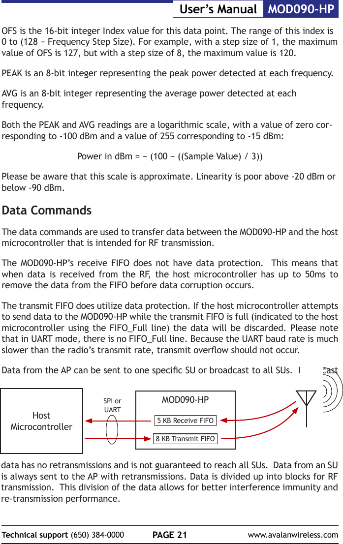 PAGE 21Technical support (650) 384-0000 www.avalanwireless.comMOD090-HPUser&rsquo;s ManualOFS is the 16-bit integer Index value for this data point. The range of this index is 0 to (128 &minus; Frequency Step Size). For example, with a step size of 1, the maximum value of OFS is 127, but with a step size of 8, the maximum value is 120.PEAK is an 8-bit integer representing the peak power detected at each frequency.AVG is an 8-bit integer representing the average power detected at each frequency.Both the PEAK and AVG readings are a logarithmic scale, with a value of zero cor-responding to -100 dBm and a value of 255 corresponding to -15 dBm:Power in dBm = &minus; (100 &minus; ((Sample Value) / 3))Please be aware that this scale is approximate. Linearity is poor above -20 dBm or below -90 dBm.Data CommandsThe data commands are used to transfer data between the MOD090-HP and the host microcontroller that is intended for RF transmission.The MOD090-HP&rsquo;s receive FIFO does not have data protection.  This means that when data is received from the RF, the host microcontroller has up to 50ms to remove the data from the FIFO before data corruption occurs.The transmit FIFO does utilize data protection. If the host microcontroller attempts to send data to the MOD090-HP while the transmit FIFO is full (indicated to the host microcontroller using the FIFO_Full line) the data will be discarded. Please note that in UART mode, there is no FIFO_Full line. Because the UART baud rate is much slower than the radio&rsquo;s transmit rate, transmit overow should not occur. Data from the AP can be sent to one specic SU or broadcast to all SUs.  Broadcast MOD090-HP5 KB Receive FIFO8 KB Transmit FIFOHost MicrocontrollerSPI or UARTdata has no retransmissions and is not guaranteed to reach all SUs.  Data from an SU is always sent to the AP with retransmissions. Data is divided up into blocks for RF transmission.  This division of the data allows for better interference immunity and re-transmission performance.