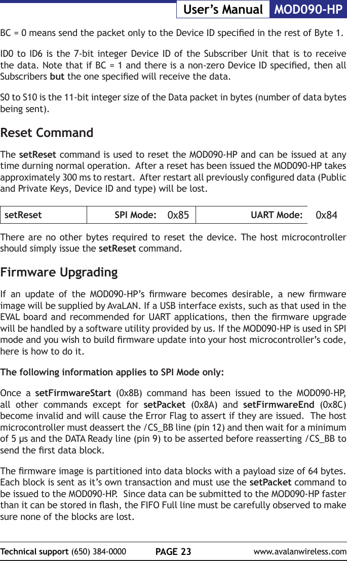 PAGE 23Technical support (650) 384-0000 www.avalanwireless.comMOD090-HPUser&rsquo;s ManualBC = 0 means send the packet only to the Device ID specied in the rest of Byte 1. ID0 to ID6 is the 7-bit integer Device ID of the Subscriber Unit that is to receive the data. Note that if BC = 1 and there is a non-zero Device ID specied, then all Subscribers but the one specied will receive the data.S0 to S10 is the 11-bit integer size of the Data packet in bytes (number of data bytes being sent).Reset CommandThe setReset command is used to reset the MOD090-HP and can be issued at any time durning normal operation.  After a reset has been issued the MOD090-HP takes approximately 300 ms to restart.  After restart all previously congured data (Public and Private Keys, Device ID and type) will be lost.setReset SPI Mode: 0x85 UART Mode: 0x84There are no other bytes required to reset the device. The host microcontroller should simply issue the setReset command.Firmware UpgradingIf  an  update  of  the  MOD090-HP&rsquo;s  rmware  becomes  desirable,  a  new  rmware image will be supplied by AvaLAN. If a USB interface exists, such as that used in the EVAL board and recommended for UART applications, then the rmware upgrade will be handled by a software utility provided by us. If the MOD090-HP is used in SPI mode and you wish to build rmware update into your host microcontroller&rsquo;s code, here is how to do it.The following information applies to SPI Mode only:Once a setFirmwareStart (0x8B) command has been issued to the MOD090-HP, all other commands except for setPacket (0x8A) and setFirmwareEnd (0x8C) become invalid and will cause the Error Flag to assert if they are issued.  The host microcontroller must deassert the /CS_BB line (pin 12) and then wait for a minimum of 5 &micro;s and the DATA Ready line (pin 9) to be asserted before reasserting /CS_BB to send the rst data block.The rmware image is partitioned into data blocks with a payload size of 64 bytes.  Each block is sent as it&rsquo;s own transaction and must use the setPacket command to be issued to the MOD090-HP.  Since data can be submitted to the MOD090-HP faster than it can be stored in ash, the FIFO Full line must be carefully observed to make sure none of the blocks are lost.