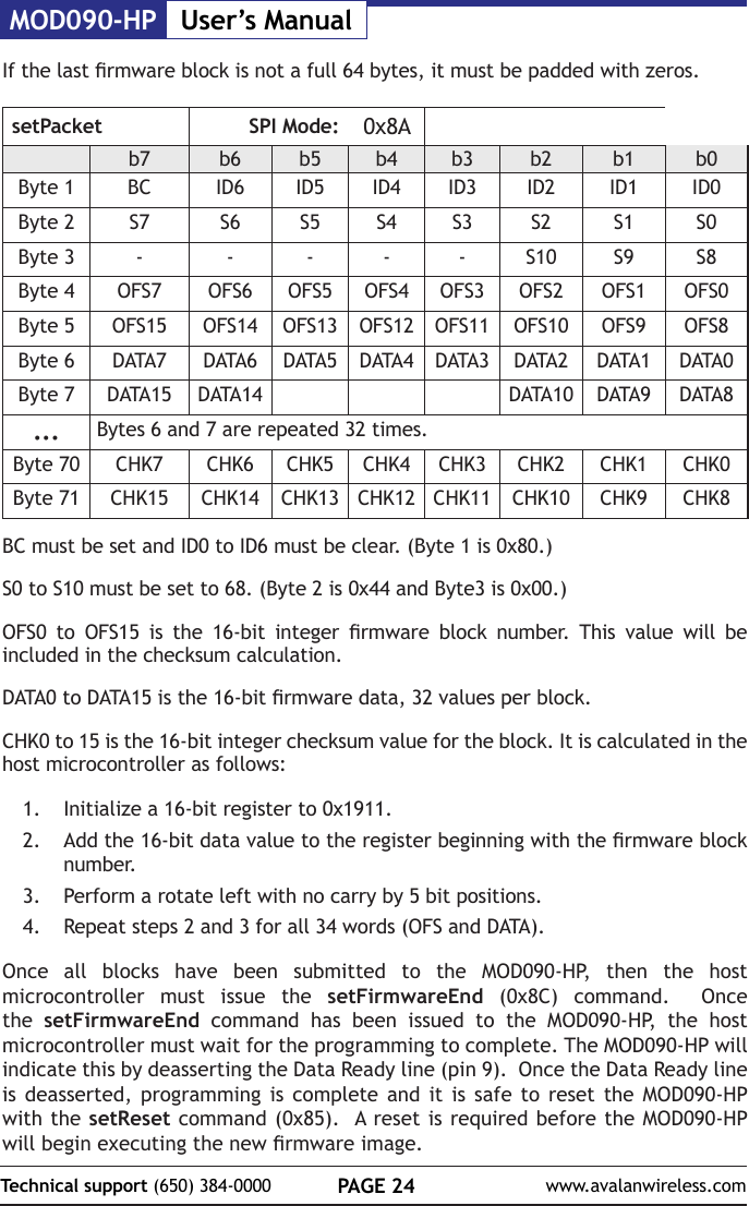 MOD090-HP User&rsquo;s ManualPAGE 24Technical support (650) 384-0000 www.avalanwireless.comIf the last rmware block is not a full 64 bytes, it must be padded with zeros.setPacket SPI Mode: 0x8Ab7 b6 b5 b4 b3 b2 b1 b0Byte 1 BC ID6 ID5 ID4 ID3 ID2 ID1 ID0Byte 2 S7 S6 S5 S4 S3 S2 S1 S0Byte 3 - - - - - S10 S9 S8Byte 4 OFS7 OFS6 OFS5 OFS4 OFS3 OFS2 OFS1 OFS0Byte 5 OFS15 OFS14 OFS13 OFS12 OFS11 OFS10 OFS9 OFS8Byte 6 DATA7 DATA6 DATA5 DATA4 DATA3 DATA2 DATA1 DATA0Byte 7 DATA15 DATA14 DATA10 DATA9 DATA8... Bytes 6 and 7 are repeated 32 times.Byte 70 CHK7 CHK6 CHK5 CHK4 CHK3 CHK2 CHK1 CHK0Byte 71 CHK15 CHK14 CHK13 CHK12 CHK11 CHK10 CHK9 CHK8BC must be set and ID0 to ID6 must be clear. (Byte 1 is 0x80.)S0 to S10 must be set to 68. (Byte 2 is 0x44 and Byte3 is 0x00.)OFS0  to  OFS15  is  the  16-bit  integer  rmware  block  number.  This  value  will  be included in the checksum calculation.DATA0 to DATA15 is the 16-bit rmware data, 32 values per block.CHK0 to 15 is the 16-bit integer checksum value for the block. It is calculated in the host microcontroller as follows:1.  Initialize a 16-bit register to 0x1911.2.  Add the 16-bit data value to the register beginning with the rmware block number.3.  Perform a rotate left with no carry by 5 bit positions.4.  Repeat steps 2 and 3 for all 34 words (OFS and DATA).Once all blocks have been submitted to the MOD090-HP, then the host microcontroller must issue the setFirmwareEnd (0x8C) command.  Once the  setFirmwareEnd command has been issued to the MOD090-HP, the host microcontroller must wait for the programming to complete. The MOD090-HP will indicate this by deasserting the Data Ready line (pin 9).  Once the Data Ready line is deasserted, programming is complete and it is safe to reset the MOD090-HP with the setReset command (0x85).  A reset is required before the MOD090-HP will begin executing the new rmware image.
