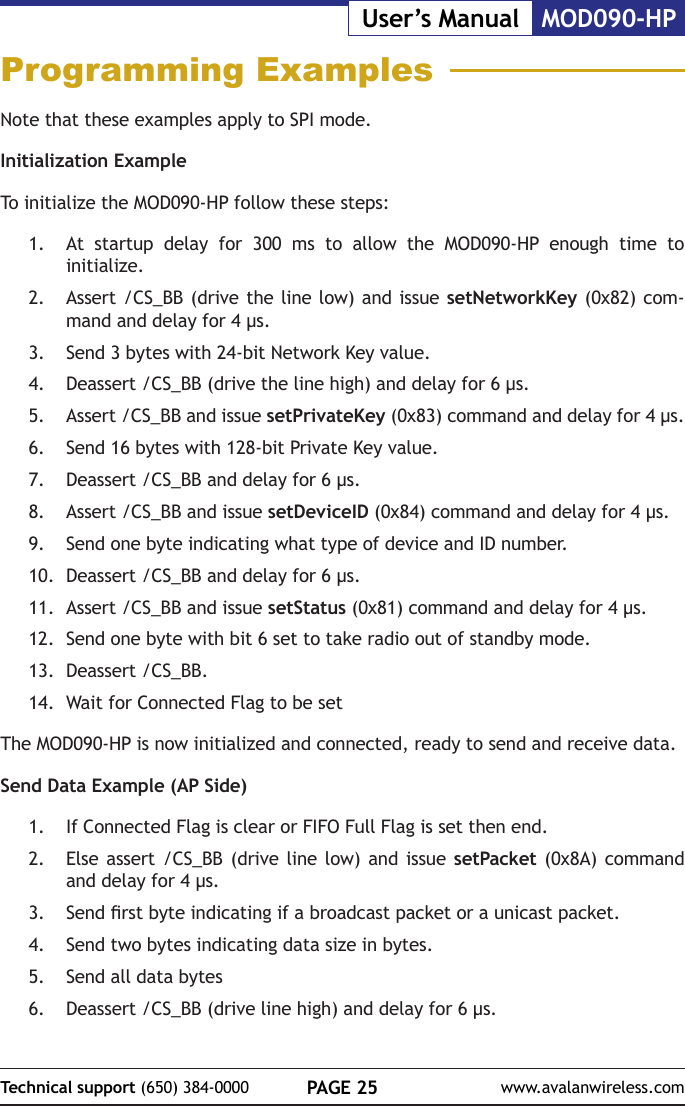 PAGE 25Technical support (650) 384-0000 www.avalanwireless.comMOD090-HPUser&rsquo;s ManualProgramming ExamplesNote that these examples apply to SPI mode.Initialization ExampleTo initialize the MOD090-HP follow these steps:1.  At startup delay for 300 ms to allow the MOD090-HP enough time to initialize.2.  Assert /CS_BB (drive the line low) and issue setNetworkKey (0x82) com-mand and delay for 4 &micro;s.3.  Send 3 bytes with 24-bit Network Key value.4.  Deassert /CS_BB (drive the line high) and delay for 6 &micro;s.5.  Assert /CS_BB and issue setPrivateKey (0x83) command and delay for 4 &micro;s.6.  Send 16 bytes with 128-bit Private Key value.7.  Deassert /CS_BB and delay for 6 &micro;s.8.  Assert /CS_BB and issue setDeviceID (0x84) command and delay for 4 &micro;s.9.  Send one byte indicating what type of device and ID number.10.  Deassert /CS_BB and delay for 6 &micro;s.11.  Assert /CS_BB and issue setStatus (0x81) command and delay for 4 &micro;s.12.  Send one byte with bit 6 set to take radio out of standby mode.13.  Deassert /CS_BB.14.  Wait for Connected Flag to be setThe MOD090-HP is now initialized and connected, ready to send and receive data.Send Data Example (AP Side)1.  If Connected Flag is clear or FIFO Full Flag is set then end.2.  Else assert /CS_BB (drive line low) and issue setPacket (0x8A) command and delay for 4 &micro;s.3.  Send rst byte indicating if a broadcast packet or a unicast packet.4.  Send two bytes indicating data size in bytes.5.  Send all data bytes6.  Deassert /CS_BB (drive line high) and delay for 6 &micro;s.