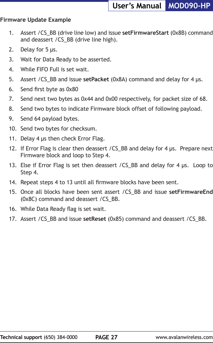PAGE 27Technical support (650) 384-0000 www.avalanwireless.comMOD090-HPUser&rsquo;s ManualFirmware Update Example1.  Assert /CS_BB (drive line low) and issue setFirmwareStart (0x8B) command and deassert /CS_BB (drive line high).2.  Delay for 5 &micro;s.3.  Wait for Data Ready to be asserted.4.  While FIFO Full is set wait.5.  Assert /CS_BB and issue setPacket (0x8A) command and delay for 4 &micro;s.6.  Send rst byte as 0x807.  Send next two bytes as 0x44 and 0x00 respectively, for packet size of 68.8.  Send two bytes to indicate Firmware block offset of following payload.9.  Send 64 payload bytes.10.  Send two bytes for checksum.11.  Delay 4 &micro;s then check Error Flag.12.  If Error Flag is clear then deassert /CS_BB and delay for 4 &micro;s.  Prepare next Firmware block and loop to Step 4.13.  Else if Error Flag is set then deassert /CS_BB and delay for 4 &micro;s.  Loop to Step 4.14.  Repeat steps 4 to 13 until all rmware blocks have been sent.15.  Once all blocks have been sent assert /CS_BB and issue setFirmwareEnd (0x8C) command and deassert /CS_BB.16.  While Data Ready ag is set wait.17.  Assert /CS_BB and issue setReset (0x85) command and deassert /CS_BB.