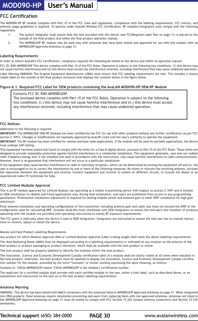 MOD090-HP User&rsquo;s ManualPAGE 30Technical support (650) 384-0000 www.avalanwireless.comFCC CerticationThe MOD090-HP RF module complies with Part 15 of the FCC rules and regulations. Compliance with the labeling requirements, FCC notices, and antenna usage guidelines is required. To operate under AvaLAN Wireless FCC Certication, RF modules/integrators must comply with the following regulations:1.  The system integrator must ensure that the text provided with this device (see FCCRequired Label Text on page 11) is placed on the outside of the nal product and within the nal product operation manual.2.  The AW900G2HP RF module may be used only with antennas that have been tested and approved for use with this module refer to AW900G2HP Approved Antennas on page 31.Labeling RequirementsIn order to inherit AvaLAN&rsquo;s FCC Certication, compliance requires the following be stated on the device and within its operation manual:FCC ID: R4N-AW900G2HP This device complies with Part 15 of the FCC Rules. Operation is subject to the following two conditions: (1) this device may not cause harmful interference and (2) this device must accept any interference received, including interference that may cause undesired operation.Label Warning WARNING The Original Equipment Manufacturer (OEM) must ensure that FCC labeling requirements are met. This includes a clearly visible label on the outside of the nal product enclosure that displays the contents shown in the gure below.Figure A.1. Required FCC Label for OEM products containing the AvaLAN MOD090-HP OEM RF ModuleContains FCC ID: R4N-AW900G2HPThe enclosed device complies with Part 15 of the FCC Rules. Operation is subject to the followingtwo conditions: (i.) this device may not cause harmful interference and (ii.) this device must acceptany interference received, including interference that may cause undesired operation.FCC NoticesAdherence to the following is required:IMPORTANT: The AW900G2HP OEM RF Modules has been certied by the FCC for use with other products without any further certication (as per FCC section 2.1091). Changes or modications not expressly approved by AvaLAN could void the user&rsquo;s authority to operate the equipment.IMPORTANT: The RF module has been certied for remote and base radio applications. If the module will be used for portable applications, the device must undergo SAR testing. This equipment has been tested and found to comply with the limits for a Class B digital device, pursuant to Part 15 of the FCC Rules. These limits are designed to provide reasonable protection against harmful interference in a residential installation. This equipment generates, uses and can radiate radio frequency energy and, if not installed and used in accordance with the instructions, may cause harmful interference to radio communications. However, there is no guarantee that interference will not occur in a particular installation.If this equipment does cause harmful interference to radio or television reception, which can be determined by turning the equipment off and on, the user is encouraged to try to correct the interference by one or more of the following measures: Re-orient or relocate the receiving antenna, Increase the separation between the equipment and receiver, Connect equipment and receiver to outlets on different circuits, or Consult the dealer or an  experienced radio/TV technician for help. FCC Limited Modular Approval This is an RF module approved for Limited Modular use operating as a mobile transmitting device with respect to section 2.1091 and is limited to OEM installation for Mobile and Fixed applications only. During nal installation, end-users are prohibited from access to any programming parameters. Professional installation adjustment is required for setting module power and antenna gain to meet EIRP compliance for high gain antenna(s).Final antenna installation and operating congurations of this transmitter including antenna gain and cable loss must not exceed the EIRP of the conguration used for calculating MPE. Grantee (AvaLAN) must coordinate with OEM integrators to ensure the end-users and installers of products operating with the module are provided with operating instructions to satisfy RF exposure requirements.The FCC grant is valid only when the device is sold to OEM integrators. Integrators are instructed to ensure the end-user has no manual instruc-tions to remove, adjust or install the device.Module and Host Product Labelling RequirementsAny product for which Modular Approval (MA) or Limited Modular Approval (LMA) is being sought shall meet the above labelling requirements.The Host Marketing Name (HMN) must be displayed (according to e-labelling requirements) or indicated at any location on the exterior of the host product or product packaging or product literature, which shall be available with the host product or online.The host product shall be properly labelled to identify the modules within the host product.The Innovation, Science and Economic Development Canada certication label of a module shall be clearly visible at all times when installed in the host product; otherwise, the host product must be labelled to display the Innovation, Science and Economic Development Canada certica-tion number for the module, preceded by the word &ldquo;Contains&rdquo; or similar wording expressing the same meaning, as follows:Contains IC: 5303A-AW900G2HP where: 5303A-AW900G2HP is the module&rsquo;s certication number.The applicant for a certied module shall provide with each certied module to the user, either a host label, such as described above, or an explanation and instructions to the user as to the host product labelling requirements.Antenna WarningWARNING: This device has been tested with MMCX connectors with the antennas listed in AW900G2HP Approved Antennas on page 31. When integrated into OEM products, xed antennas require installation preventing end-users from replacing them with non-approved antennas. Antennas not listed in the AW900G2HP Approved Antennas on page 31 must be tested to comply with FCC Section 15.203 (unique antenna connectors) and Section 15.247 (emissions).