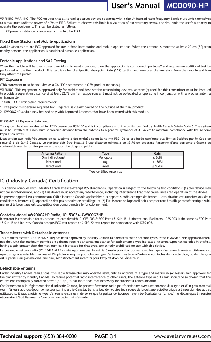 PAGE 31Technical support (650) 384-0000 www.avalanwireless.comMOD090-HPUser&rsquo;s ManualWARNING: WARNING: The FCC requires that all spread spectrum devices operating within the Unlicensed radio frequency bands must limit themselves to a maximum radiated power of 4 Watts EIRP. Failure to observe this limit is a violation of our warranty terms, and shall void the user&rsquo;s authority to operate the equipment. This can be stated as follows:RF power - cable loss + antenna gain <= 36 dBm EIRPFixed Base Station and Mobile ApplicationsAvaLAN Modules are pre-FCC approved for use in xed base station and mobile applications. When the antenna is mounted at least 20 cm (8&rdquo;) from nearby persons, the application is considered a mobile application.Portable Applications and SAR TestingWhen the module will be used closer than 20 cm to nearby persons, then the application is considered &ldquo;portable&rdquo; and requires an additional test be performed on the nal product. This test is called the Specic Absorption Rate (SAR) testing and measures the emissions from the module and how they affect the person.RF Exposure(This statement must be included as a CAUTION statement in OEM product manuals.) WARNING: This equipment is approved only for mobile and base station transmitting devices. Antenna(s) used for this transmitter must be installed to provide a separation distance of at least 22.72 cm from all persons and must not be co-located or operating in conjunction with any other antenna or transmitter.To fulll FCC Certication requirements:1. Integrator must ensure required text [Figure 1] is clearly placed on the outside of the nal product.2. AW900G2HP Module may be used only with Approved Antennas that have been tested with this module. IC RSS-102 RF Exposure statement:This system has been evaluated for RF Exposure per RSS-102 and is in compliance with the limits specied by Health Canada Safety Code 6. The system must be installed at a minimum separation distance from the antenna to a general bystander of 33.76 cm to maintain compliance with the General Population limits.L&rsquo;exposition aux radiofr&eacute;quences de ce syst&egrave;me a &eacute;t&eacute; &eacute;valu&eacute;e selon la norme RSS-102 et est jug&eacute;e conforme aux limites &eacute;tablies par le Code de s&eacute;curit&eacute; 6 de Sant&eacute; Canada. Le syst&egrave;me doit &ecirc;tre install&eacute; &agrave; une distance minimale de 33.76 cm s&eacute;parant l&rsquo;antenne d&rsquo;une personne pr&eacute;sente en conformit&eacute; avec les limites permises d&rsquo;exposition du grand public.Antenna Pattern Type GainOmni directional Monopole &le; 6dBiDirectional Yagi &le; 15dBiDirectional Panel &le; 10dBiType certied AntennasIC (Industry Canada) CerticationThis device complies with Industry Canada licence-exempt RSS standard(s). Operation is subject to the following two conditions: (1) this device may not cause interference, and (2) this device must accept any interference, including interference that may cause undesired operation of the device.Le pr&eacute;sent appareil est conforme aux CNR d'Industrie Canada applicables aux appareils radio exempts de licence. L'exploitation est autoris&eacute;e aux deux conditions suivantes: (1) l'appareil ne doit pas produire de brouillage, et (2) l'utilisateur de l'appareil doit accepter tout brouillage radio&eacute;lectrique subi, m&ecirc;me si le brouillage est susceptible d'en compromettre le fonctionnement.Contains Model AW900G2HP Radio, IC: 5303A-AW900G2HPIntegrator is responsible for its product to comply with IC ICES-003 &amp; FCC Part 15, Sub. B - Unintentional Radiators. ICES-003 is the same as FCC Part 15 Sub. B and Industry Canada accepts FCC test report or CISPR 22 test report for compliance with ICES-003.Transmitters with Detachable Antennas This radio transmitter (IC: 1846A-XLRP) has been approved by Industry Canada to operate with the antenna types listed in AW900G2HP Approved Anten-nas abov with the maximum permissible gain and required antenna impedance for each antenna type indicated. Antenna types not included in this list, having a gain greater than the maximum gain indicated for that type, are strictly prohibited for use with this device.Le pr&eacute;sent &eacute;metteur radio (IC: 1846A-XLRP) a &eacute;t&eacute; approuv&eacute; par Industrie Canada pour fonctionner avec les types d'antenne &eacute;num&eacute;r&eacute;s ci?dessous et ayant un gain admissible maximal et l'imp&eacute;dance requise pour chaque type d'antenne. Les types d'antenne non inclus dans cette liste, ou dont le gain est sup&eacute;rieur au gain maximal indiqu&eacute;, sont strictement interdits pour l'exploitation de l'&eacute;metteur.Detachable AntennaUnder Industry Canada regulations, this radio transmitter may operate using only an antenna of a type and maximum (or lesser) gain approved for the transmitter by Industry Canada. To reduce potential radio interference to other users, the antenna type and its gain should be so chosen that the equivalent isotropically radiated power (e.i.r.p.) is not more than that necessary for successful communication.Conform&eacute;ment &agrave; la r&eacute;glementation d'Industrie Canada, le pr&eacute;sent &eacute;metteur radio peutfonctionner avec une antenne d'un type et d'un gain maximal (ou inf&eacute;rieur) approuv&eacute;pour l'&eacute;metteur par Industrie Canada. Dans le but de r&eacute;duire les risques de brouillageradio&eacute;lectrique &agrave; l'intention des autres utilisateurs, il faut choisir le type d'antenne etson gain de sorte que la puissance isotrope rayonn&eacute;e &eacute;quivalente (p.i.r.e.) ne d&eacute;passepas l'intensit&eacute; n&eacute;cessaire &agrave;l'&eacute;tablissement d'une communication satisfaisante.