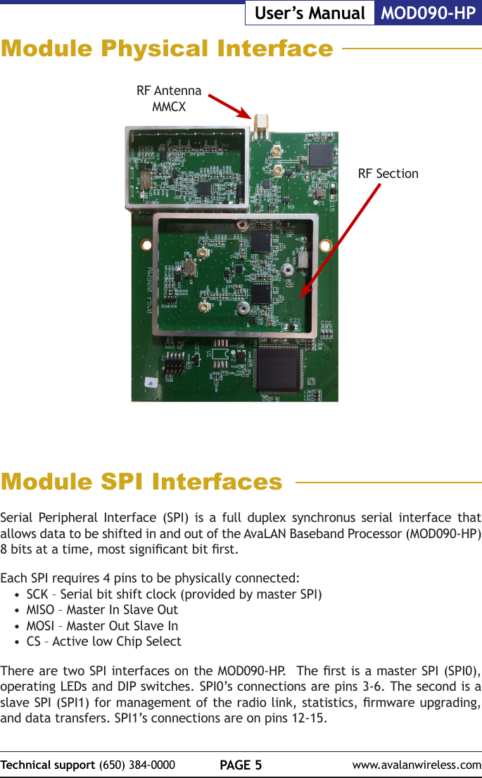 PAGE 5Technical support (650) 384-0000 www.avalanwireless.comMOD090-HPUser&rsquo;s ManualModule Physical InterfaceRF Antenna MMCXModule SPI InterfacesSerial Peripheral Interface (SPI) is a full duplex synchronus serial interface that allows data to be shifted in and out of the AvaLAN Baseband Processor (MOD090-HP) 8 bits at a time, most signicant bit rst.Each SPI requires 4 pins to be physically connected:&bull;  SCK &ndash; Serial bit shift clock (provided by master SPI)&bull;  MISO &ndash; Master In Slave Out&bull;  MOSI &ndash; Master Out Slave In&bull;  CS &ndash; Active low Chip Select There are two SPI interfaces on the MOD090-HP.  The rst is a master SPI (SPI0), operating LEDs and DIP switches. SPI0&rsquo;s connections are pins 3-6. The second is a slave SPI (SPI1) for management of the radio link, statistics, rmware upgrading, and data transfers. SPI1&rsquo;s connections are on pins 12-15.RF Section