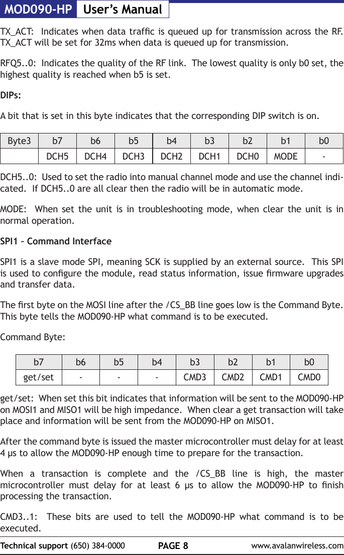 MOD090-HP User&rsquo;s ManualPAGE 8Technical support (650) 384-0000 www.avalanwireless.comTX_ACT:  Indicates when data trafc is queued up for transmission across the RF.  TX_ACT will be set for 32ms when data is queued up for transmission.RFQ5..0:  Indicates the quality of the RF link.  The lowest quality is only b0 set, the highest quality is reached when b5 is set.DIPs:A bit that is set in this byte indicates that the corresponding DIP switch is on.Byte3 b7 b6 b5 b4 b3 b2 b1 b0DCH5 DCH4 DCH3 DCH2 DCH1 DCH0 MODE -DCH5..0:  Used to set the radio into manual channel mode and use the channel indi-cated.  If DCH5..0 are all clear then the radio will be in automatic mode.MODE:  When set the unit is in troubleshooting mode, when clear the unit is in normal operation.SPI1 &ndash; Command InterfaceSPI1 is a slave mode SPI, meaning SCK is supplied by an external source.  This SPI is used to congure the module, read status information, issue rmware upgrades and transfer data.The rst byte on the MOSI line after the /CS_BB line goes low is the Command Byte.  This byte tells the MOD090-HP what command is to be executed.Command Byte:b7 b6 b5 b4 b3 b2 b1 b0get/set - - - CMD3 CMD2 CMD1 CMD0get/set:  When set this bit indicates that information will be sent to the MOD090-HP on MOSI1 and MISO1 will be high impedance.  When clear a get transaction will take place and information will be sent from the MOD090-HP on MISO1.After the command byte is issued the master microcontroller must delay for at least 4 &micro;s to allow the MOD090-HP enough time to prepare for the transaction.  When a transaction is complete and the /CS_BB line is high, the master microcontroller  must  delay  for  at  least  6  &micro;s  to  allow  the  MOD090-HP  to  nish processing the transaction.CMD3..1:  These bits are used to tell the MOD090-HP what command is to be executed.