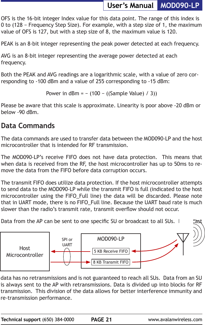 PAGE 21Technical support (650) 384-0000 www.avalanwireless.comMOD090-LPUser&rsquo;s ManualOFS is the 16-bit integer Index value for this data point. The range of this index is 0 to (128 &minus; Frequency Step Size). For example, with a step size of 1, the maximum value of OFS is 127, but with a step size of 8, the maximum value is 120.PEAK is an 8-bit integer representing the peak power detected at each frequency.AVG is an 8-bit integer representing the average power detected at each frequency.Both the PEAK and AVG readings are a logarithmic scale, with a value of zero cor-responding to -100 dBm and a value of 255 corresponding to -15 dBm:Power in dBm = &minus; (100 &minus; ((Sample Value) / 3))Please be aware that this scale is approximate. Linearity is poor above -20 dBm or below -90 dBm.Data CommandsThe data commands are used to transfer data between the MOD090-LP and the host microcontroller that is intended for RF transmission.The MOD090-LP&rsquo;s receive FIFO does not have data protection.  This means that when data is received from the RF, the host microcontroller has up to 50ms to re-move the data from the FIFO before data corruption occurs.The transmit FIFO does utilize data protection. If the host microcontroller attempts to send data to the MOD090-LP while the transmit FIFO is full (indicated to the host microcontroller using the FIFO_Full line) the data will be discarded. Please note that in UART mode, there is no FIFO_Full line. Because the UART baud rate is much slower than the radio&rsquo;s transmit rate, transmit overow should not occur. Data from the AP can be sent to one specic SU or broadcast to all SUs.  Broadcast MOD090-LP5 KB Receive FIFO8 KB Transmit FIFOHost MicrocontrollerSPI or UARTdata has no retransmissions and is not guaranteed to reach all SUs.  Data from an SU is always sent to the AP with retransmissions. Data is divided up into blocks for RF transmission.  This division of the data allows for better interference immunity and re-transmission performance.