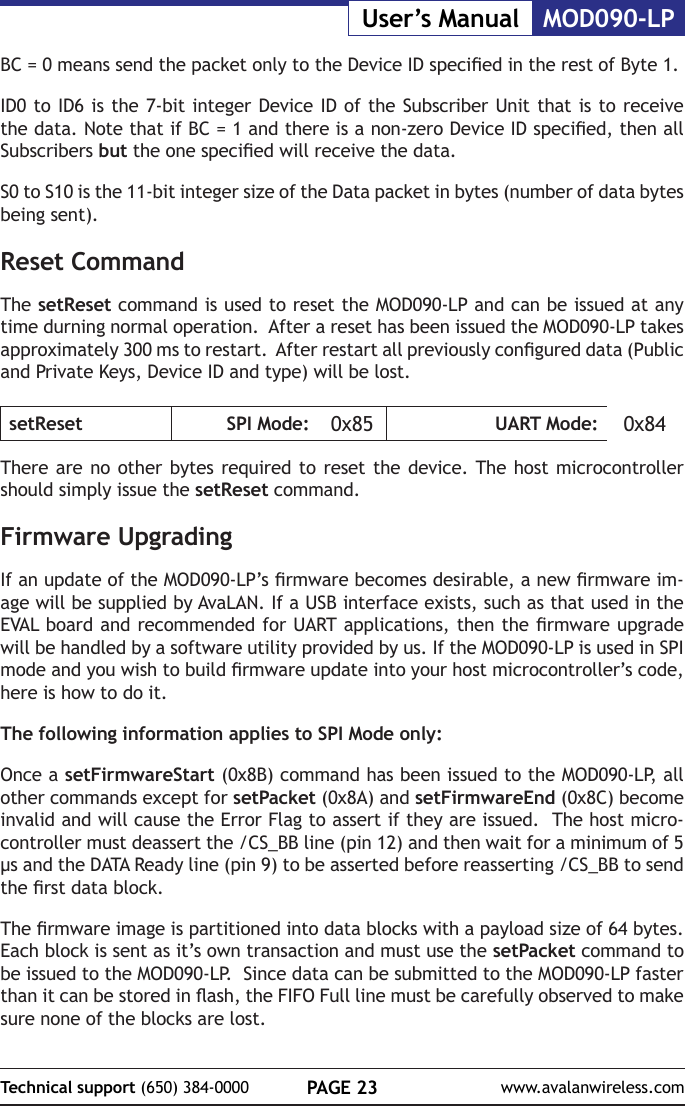 PAGE 23Technical support (650) 384-0000 www.avalanwireless.comMOD090-LPUser&rsquo;s ManualBC = 0 means send the packet only to the Device ID specied in the rest of Byte 1. ID0 to ID6 is the 7-bit integer Device ID of the Subscriber Unit that is to receive the data. Note that if BC = 1 and there is a non-zero Device ID specied, then all Subscribers but the one specied will receive the data.S0 to S10 is the 11-bit integer size of the Data packet in bytes (number of data bytes being sent).Reset CommandThe setReset command is used to reset the MOD090-LP and can be issued at any time durning normal operation.  After a reset has been issued the MOD090-LP takes approximately 300 ms to restart.  After restart all previously congured data (Public and Private Keys, Device ID and type) will be lost.setReset SPI Mode: 0x85 UART Mode: 0x84There are no other bytes required to reset the device. The host microcontroller should simply issue the setReset command.Firmware UpgradingIf an update of the MOD090-LP&rsquo;s rmware becomes desirable, a new rmware im-age will be supplied by AvaLAN. If a USB interface exists, such as that used in the EVAL board and recommended for UART applications, then the rmware upgrade will be handled by a software utility provided by us. If the MOD090-LP is used in SPI mode and you wish to build rmware update into your host microcontroller&rsquo;s code, here is how to do it.The following information applies to SPI Mode only:Once a setFirmwareStart (0x8B) command has been issued to the MOD090-LP, all other commands except for setPacket (0x8A) and setFirmwareEnd (0x8C) become invalid and will cause the Error Flag to assert if they are issued.  The host micro-controller must deassert the /CS_BB line (pin 12) and then wait for a minimum of 5 &micro;s and the DATA Ready line (pin 9) to be asserted before reasserting /CS_BB to send the rst data block.The rmware image is partitioned into data blocks with a payload size of 64 bytes.  Each block is sent as it&rsquo;s own transaction and must use the setPacket command to be issued to the MOD090-LP.  Since data can be submitted to the MOD090-LP faster than it can be stored in ash, the FIFO Full line must be carefully observed to make sure none of the blocks are lost.