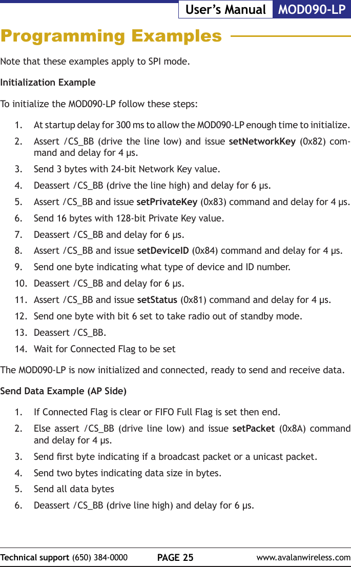 PAGE 25Technical support (650) 384-0000 www.avalanwireless.comMOD090-LPUser&rsquo;s ManualProgramming ExamplesNote that these examples apply to SPI mode.Initialization ExampleTo initialize the MOD090-LP follow these steps:1.  At startup delay for 300 ms to allow the MOD090-LP enough time to initialize.2.  Assert /CS_BB (drive the line low) and issue setNetworkKey (0x82) com-mand and delay for 4 &micro;s.3.  Send 3 bytes with 24-bit Network Key value.4.  Deassert /CS_BB (drive the line high) and delay for 6 &micro;s.5.  Assert /CS_BB and issue setPrivateKey (0x83) command and delay for 4 &micro;s.6.  Send 16 bytes with 128-bit Private Key value.7.  Deassert /CS_BB and delay for 6 &micro;s.8.  Assert /CS_BB and issue setDeviceID (0x84) command and delay for 4 &micro;s.9.  Send one byte indicating what type of device and ID number.10.  Deassert /CS_BB and delay for 6 &micro;s.11.  Assert /CS_BB and issue setStatus (0x81) command and delay for 4 &micro;s.12.  Send one byte with bit 6 set to take radio out of standby mode.13.  Deassert /CS_BB.14.  Wait for Connected Flag to be setThe MOD090-LP is now initialized and connected, ready to send and receive data.Send Data Example (AP Side)1.  If Connected Flag is clear or FIFO Full Flag is set then end.2.  Else assert /CS_BB (drive line low) and issue setPacket (0x8A) command and delay for 4 &micro;s.3.  Send rst byte indicating if a broadcast packet or a unicast packet.4.  Send two bytes indicating data size in bytes.5.  Send all data bytes6.  Deassert /CS_BB (drive line high) and delay for 6 &micro;s.