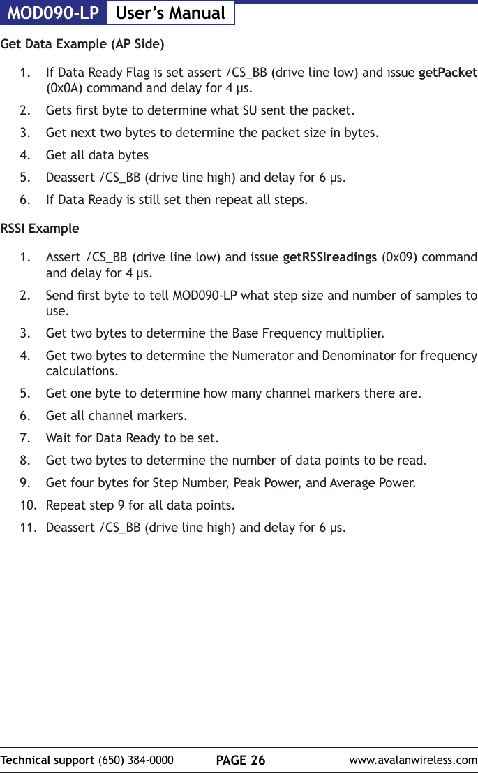 MOD090-LP User&rsquo;s ManualPAGE 26Technical support (650) 384-0000 www.avalanwireless.comGet Data Example (AP Side)1.  If Data Ready Flag is set assert /CS_BB (drive line low) and issue getPacket (0x0A) command and delay for 4 &micro;s.2.  Gets rst byte to determine what SU sent the packet.3.  Get next two bytes to determine the packet size in bytes.4.  Get all data bytes5.  Deassert /CS_BB (drive line high) and delay for 6 &micro;s.6.  If Data Ready is still set then repeat all steps.RSSI Example1.  Assert /CS_BB (drive line low) and issue getRSSIreadings (0x09) command and delay for 4 &micro;s.2.  Send rst byte to tell MOD090-LP what step size and number of samples to use.3.  Get two bytes to determine the Base Frequency multiplier.4.  Get two bytes to determine the Numerator and Denominator for frequency calculations.5.  Get one byte to determine how many channel markers there are.6.  Get all channel markers.7.  Wait for Data Ready to be set.8.  Get two bytes to determine the number of data points to be read.9.  Get four bytes for Step Number, Peak Power, and Average Power.10.  Repeat step 9 for all data points.11.  Deassert /CS_BB (drive line high) and delay for 6 &micro;s.