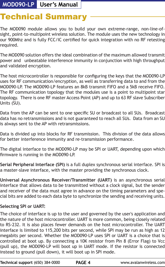 MOD090-LP User&rsquo;s ManualPAGE 4Technical support (650) 384-0000 www.avalanwireless.comTechnical SummaryThe MOD090 module allows you to build your own extreme-range, non-line-of-sight, point-to-multipoint wireless solution. The module uses the new technology in our 900Mhz and is fully FCC/IC certied for quick integration with no RF retesting required.  The MOD090 solution offers the ideal combination of the maximum allowed transmit power and   unbeatable interference immunity in conjunction with high throughput and validated encryption.The host microcontroller is responsible for conguring the keys that the MOD090-LP uses for RF communication/encryption, as well as transferring data to and from the MOD090-LP. The MOD090-LP features an 8kB transmit FIFO and a 5kB receive FIFO. The RF communication topology that the modules use is a point to multipoint star topology.  There is one RF master Access Point (AP) and up to 63 RF slave Subscriber Units (SU).Data from the AP can be sent to one specic SU or broadcast to all SUs.  Broadcast data has no retransmissions and is not guaranteed to reach all SUs.  Data from an SU is always sent to the AP with retransmissions.Data is divided up into blocks for RF transmission.  This division of the data allows for better interference immunity and re-transmission performance.The digital interface to the MOD090-LP may be SPI or UART, depending upon which rmware is running in the MOD090-LP.Serial Peripheral Interface (SPI) is a full duplex synchronous serial interface. SPI is a master-slave interface, with the master providing the synchronous clock.Universal Asynchronous Receiver/Transmitter (UART) is an asynchronous serial interface that allows data to be transmitted without a clock signal, but the sender and receiver of the data must agree in advance on the timing parameters and spe-cial bits are added to each data byte to synchronize the sending and receiving units. Selecting SPI or UART:The choice of interface is up to the user and governed by the user's application and the nature of the host microcontroller. UART is more common, being closely related to RS-232. It is also places fewer demands on the host microcontroller. The UART interface is limited to 115,200 bits per second, while SPI may be run as high as 12 megabits per second. Whether the MOD090-LP uses SPI or UART is a choice that is controlled at boot up. By connecting a 10K resistor from Pin 8 (Error Flag) to Vcc (pull up), the MOD090-LP will boot up in UART mode. If the resistor is connected instead to ground (pull down), it will boot up in SPI mode.