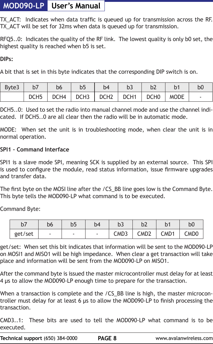 MOD090-LP User&rsquo;s ManualPAGE 8Technical support (650) 384-0000 www.avalanwireless.comTX_ACT:  Indicates when data trafc is queued up for transmission across the RF.  TX_ACT will be set for 32ms when data is queued up for transmission.RFQ5..0:  Indicates the quality of the RF link.  The lowest quality is only b0 set, the highest quality is reached when b5 is set.DIPs:A bit that is set in this byte indicates that the corresponding DIP switch is on.Byte3 b7 b6 b5 b4 b3 b2 b1 b0DCH5 DCH4 DCH3 DCH2 DCH1 DCH0 MODE -DCH5..0:  Used to set the radio into manual channel mode and use the channel indi-cated.  If DCH5..0 are all clear then the radio will be in automatic mode.MODE:  When set the unit is in troubleshooting mode, when clear the unit is in normal operation.SPI1 &ndash; Command InterfaceSPI1 is a slave mode SPI, meaning SCK is supplied by an external source.  This SPI is used to congure the module, read status information, issue rmware upgrades and transfer data.The rst byte on the MOSI line after the /CS_BB line goes low is the Command Byte.  This byte tells the MOD090-LP what command is to be executed.Command Byte:b7 b6 b5 b4 b3 b2 b1 b0get/set - - - CMD3 CMD2 CMD1 CMD0get/set:  When set this bit indicates that information will be sent to the MOD090-LP on MOSI1 and MISO1 will be high impedance.  When clear a get transaction will take place and information will be sent from the MOD090-LP on MISO1.After the command byte is issued the master microcontroller must delay for at least 4 &micro;s to allow the MOD090-LP enough time to prepare for the transaction.  When a transaction is complete and the /CS_BB line is high, the master microcon-troller must delay for at least 6 &micro;s to allow the MOD090-LP to nish processing the transaction.CMD3..1:  These bits are used to tell the MOD090-LP what command is to be executed.