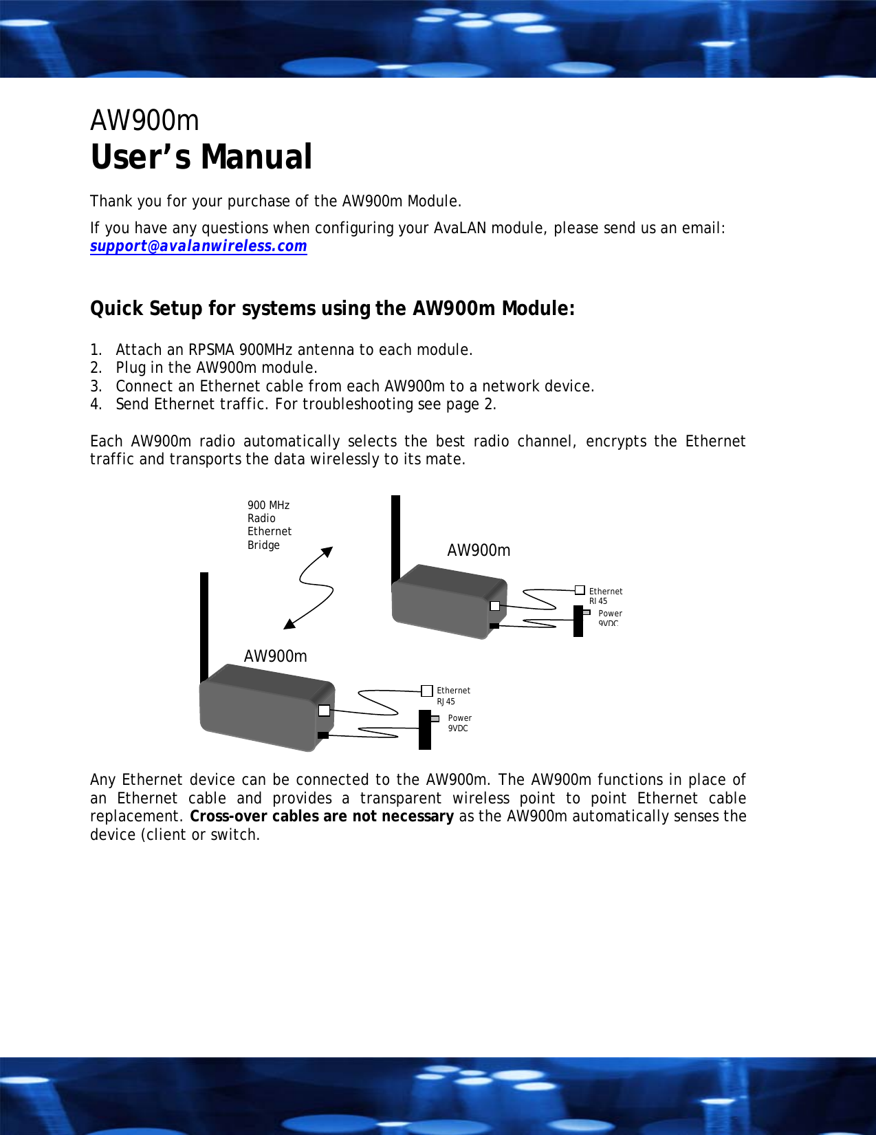 AW900m  User&rsquo;s Manual  Thank you for your purchase of the AW900m Module. If you have any questions when configuring your AvaLAN module, please send us an email:  support@avalanwireless.com   Quick Setup for systems using the AW900m Module:   1.  Attach an RPSMA 900MHz antenna to each module. 2.  Plug in the AW900m module. 3.  Connect an Ethernet cable from each AW900m to a network device.  4.  Send Ethernet traffic. For troubleshooting see page 2.  Each AW900m radio automatically selects the best radio channel, encrypts the Ethernet traffic and transports the data wirelessly to its mate.  AW900m Ethernet  RJ45 Power  9VDC  AW900m EthernetRJ45  Power 9VDC 900 MHz Radio Ethernet Bridge    Any Ethernet device can be connected to the AW900m. The AW900m functions in place of an Ethernet cable and provides a transparent wireless point to point Ethernet cable replacement. Cross-over cables are not necessary as the AW900m automatically senses the device (client or switch.  
