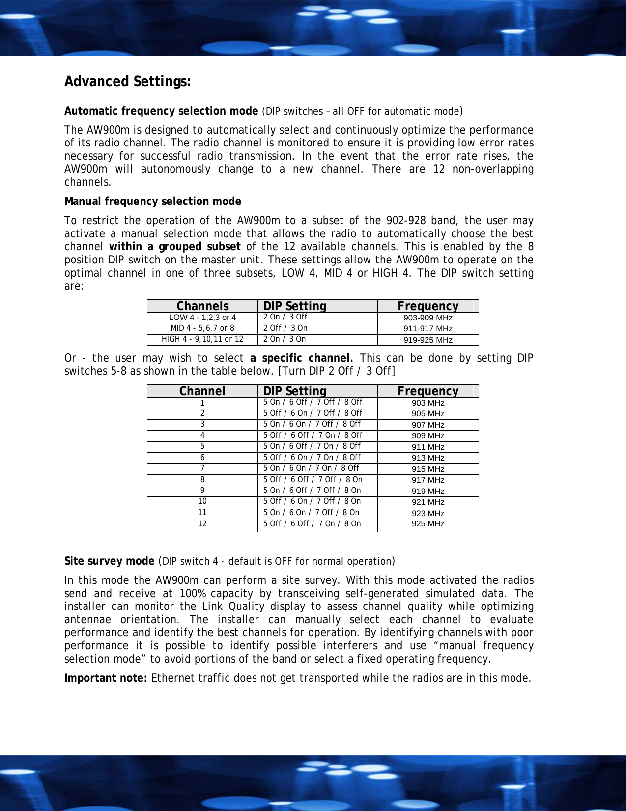 Advanced Settings:   Automatic frequency selection mode (DIP switches &ndash; all OFF for automatic mode) The AW900m is designed to automatically select and continuously optimize the performance of its radio channel. The radio channel is monitored to ensure it is providing low error rates necessary for successful radio transmission. In the event that the error rate rises, the AW900m will autonomously change to a new channel. There are 12 non-overlapping channels. Manual frequency selection mode  To restrict the operation of the AW900m to a subset of the 902-928 band, the user may activate a manual selection mode that allows the radio to automatically choose the best channel within a grouped subset of the 12 available channels. This is enabled by the 8 position DIP switch on the master unit. These settings allow the AW900m to operate on the  optimal channel in one of three subsets, LOW 4, MID 4 or HIGH 4. The DIP switch setting are:  Channels  DIP Setting Frequency LOW 4 - 1,2,3 or 4  2 On / 3 Off 903-909 MHz MID 4 - 5,6,7 or 8  2 Off / 3 On  911-917 MHz HIGH 4 - 9,10,11 or 12  2 On / 3 On  919-925 MHz Or - the user may wish to select a specific channel. This can be done by setting DIP switches 5-8 as shown in the table below. [Turn DIP 2 Off / 3 Off] Channel  DIP Setting Frequency 1  5 On / 6 Off / 7 Off / 8 Off   903 MHz 2  5 Off / 6 On / 7 Off / 8 Off   905 MHz 3  5 On / 6 On / 7 Off / 8 Off   907 MHz 4  5 Off / 6 Off / 7 On / 8 Off 909 MHz 5  5 On / 6 Off / 7 On / 8 Off   911 MHz 6  5 Off / 6 On / 7 On / 8 Off   913 MHz 7  5 On / 6 On / 7 On / 8 Off   915 MHz 8  5 Off / 6 Off / 7 Off / 8 On  917 MHz 9  5 On / 6 Off / 7 Off / 8 On  919 MHz 10  5 Off / 6 On / 7 Off / 8 On   921 MHz 11  5 On / 6 On / 7 Off / 8 On   923 MHz 12  5 Off / 6 Off / 7 On / 8 On  925 MHz  Site survey mode (DIP switch 4 - default is OFF for normal operation) In this mode the AW900m can perform a site survey. With this mode activated the radios send and receive at 100% capacity by transceiving self-generated simulated data. The installer can monitor the Link Quality display to assess channel quality while optimizing antennae orientation. The installer can manually select each channel to evaluate performance and identify the best channels for operation. By identifying channels with poor performance it is possible to identify possible interferers and use &ldquo;manual frequency selection mode&rdquo; to avoid portions of the band or select a fixed operating frequency. Important note: Ethernet traffic does not get transported while the radios are in this mode.  