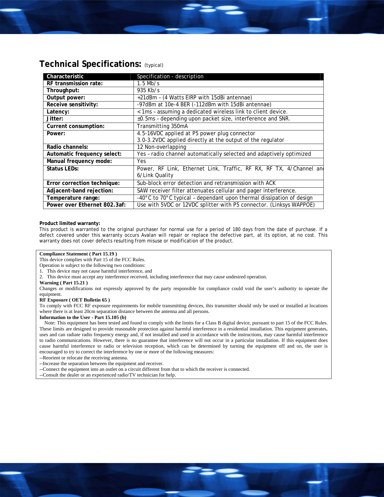  Technical Specifications: (typical) Characteristic  Specification - description RF transmission rate:   1.5 Mb/s Throughput:   935 Kb/s Output power:   +21dBm &ndash; (4 Watts EIRP with 15dBi antennae) Receive sensitivity:   -97dBm at 10e-4 BER (-112dBm with 15dBi antennae) Latency:   < 1ms &ndash; assuming a dedicated wireless link to client device. Jitter:  &plusmn;0.5ms &ndash; depending upon packet size, interference and SNR. Current consumption:  Transmitting 350mA Power:  4.5-16VDC applied at P5 power plug connector 3.0-3.2VDC applied directly at the output of the regulator Radio channels:   12 Non-overlapping Automatic frequency select:   Yes &ndash; radio channel automatically selected and adaptively optimized Manual frequency mode:   Yes Status LEDs:   Power, RF Link, Ethernet Link, Traffic, RF RX, RF TX, 4/Channel and6/Link Quality Error correction technique:   Sub-block error detection and retransmission with ACK Adjacent-band rejection:   SAW receiver filter attenuates cellular and pager interference. Temperature range:  -40&deg;C to 70&deg;C typical &ndash; dependant upon thermal dissipation of design Power over Ethernet 802.3af:  Use with 5VDC or 12VDC splitter with P5 connector. (Linksys WAPPOE)   Product limited warranty: This product is warranted to the original purchaser for normal use for a period of 180 days from the date of purchase. If a defect covered under this warranty occurs Avalan will repair or replace the defective part, at its option, at no cost. This warranty does not cover defects resulting from misuse or modification of the product.  Compliance Statement ( Part 15.19 ) This device complies with Part 15 of the FCC Rules.  Operation is subject to the following two conditions:  1.   This device may not cause harmful interference, and  2.   This device must accept any interference received, including interference that may cause undesired operation. Warning ( Part 15.21 ) Changes or modifications not expressly approved by the party responsible for compliance could void the user&rsquo;s authority to operate the equipment. RF Exposure ( OET Bulletin 65 ) To comply with FCC RF exposure requirements for mobile transmitting devices, this transmitter should only be used or installed at locations where there is at least 20cm separation distance between the antenna and all persons. Information to the User - Part 15.105 (b)     Note: This equipment has been tested and found to comply with the limits for a Class B digital device, pursuant to part 15 of the FCC Rules. These limits are designed to provide reasonable protection against harmful interference in a residential installation. This equipment generates, uses and can radiate radio frequency energy and, if not installed and used in accordance with the instructions, may cause harmful interference to radio communications. However, there is no guarantee that interference will not occur in a particular installation. If this equipment does cause harmful interference to radio or television reception, which can be determined by turning the equipment off and on, the user is encouraged to try to correct the interference by one or more of the following measures: --Reorient or relocate the receiving antenna. --Increase the separation between the equipment and receiver. --Connect the equipment into an outlet on a circuit different from that to which the receiver is connected. --Consult the dealer or an experienced radio/TV technician for help.  