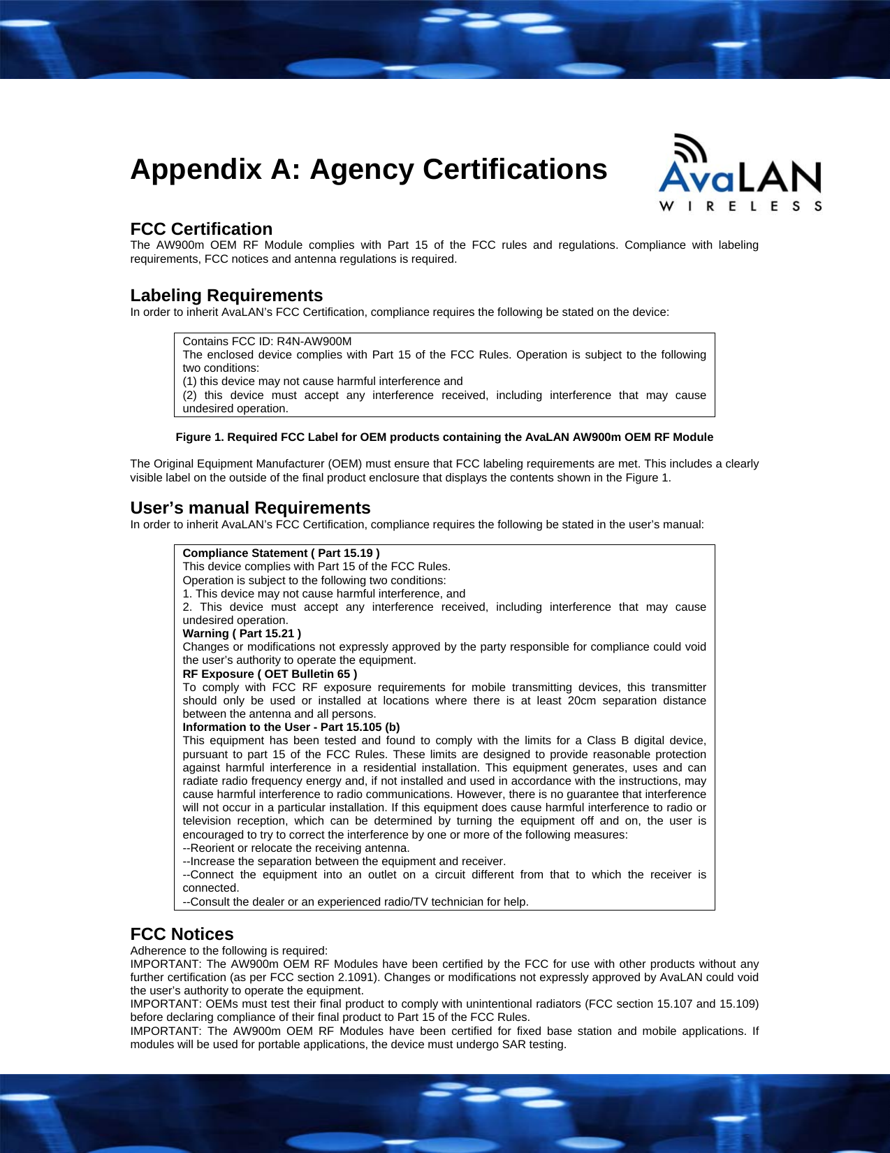   Appendix A: Agency Certifications  FCC Certification The AW900m OEM RF Module complies with Part 15 of the FCC rules and regulations. Compliance with labeling requirements, FCC notices and antenna regulations is required.  Labeling Requirements In order to inherit AvaLAN&rsquo;s FCC Certification, compliance requires the following be stated on the device:  Contains FCC ID: R4N-AW900M The enclosed device complies with Part 15 of the FCC Rules. Operation is subject to the following two conditions:  (1) this device may not cause harmful interference and  (2) this device must accept any interference received, including interference that may cause undesired operation.  Figure 1. Required FCC Label for OEM products containing the AvaLAN AW900m OEM RF Module  The Original Equipment Manufacturer (OEM) must ensure that FCC labeling requirements are met. This includes a clearly visible label on the outside of the final product enclosure that displays the contents shown in the Figure 1.  User&rsquo;s manual Requirements In order to inherit AvaLAN&rsquo;s FCC Certification, compliance requires the following be stated in the user&rsquo;s manual:  Compliance Statement ( Part 15.19 ) This device complies with Part 15 of the FCC Rules.  Operation is subject to the following two conditions:  1. This device may not cause harmful interference, and  2. This device must accept any interference received, including interference that may cause undesired operation. Warning ( Part 15.21 ) Changes or modifications not expressly approved by the party responsible for compliance could void the user&rsquo;s authority to operate the equipment. RF Exposure ( OET Bulletin 65 ) To comply with FCC RF exposure requirements for mobile transmitting devices, this transmitter should only be used or installed at locations where there is at least 20cm separation distance between the antenna and all persons. Information to the User - Part 15.105 (b) This equipment has been tested and found to comply with the limits for a Class B digital device, pursuant to part 15 of the FCC Rules. These limits are designed to provide reasonable protection against harmful interference in a residential installation. This equipment generates, uses and can radiate radio frequency energy and, if not installed and used in accordance with the instructions, may cause harmful interference to radio communications. However, there is no guarantee that interference will not occur in a particular installation. If this equipment does cause harmful interference to radio or television reception, which can be determined by turning the equipment off and on, the user is encouraged to try to correct the interference by one or more of the following measures: --Reorient or relocate the receiving antenna. --Increase the separation between the equipment and receiver. --Connect the equipment into an outlet on a circuit different from that to which the receiver is connected. --Consult the dealer or an experienced radio/TV technician for help.  FCC Notices Adherence to the following is required: IMPORTANT: The AW900m OEM RF Modules have been certified by the FCC for use with other products without any further certification (as per FCC section 2.1091). Changes or modifications not expressly approved by AvaLAN could void the user&rsquo;s authority to operate the equipment. IMPORTANT: OEMs must test their final product to comply with unintentional radiators (FCC section 15.107 and 15.109) before declaring compliance of their final product to Part 15 of the FCC Rules. IMPORTANT: The AW900m OEM RF Modules have been certified for fixed base station and mobile applications. If modules will be used for portable applications, the device must undergo SAR testing.   
